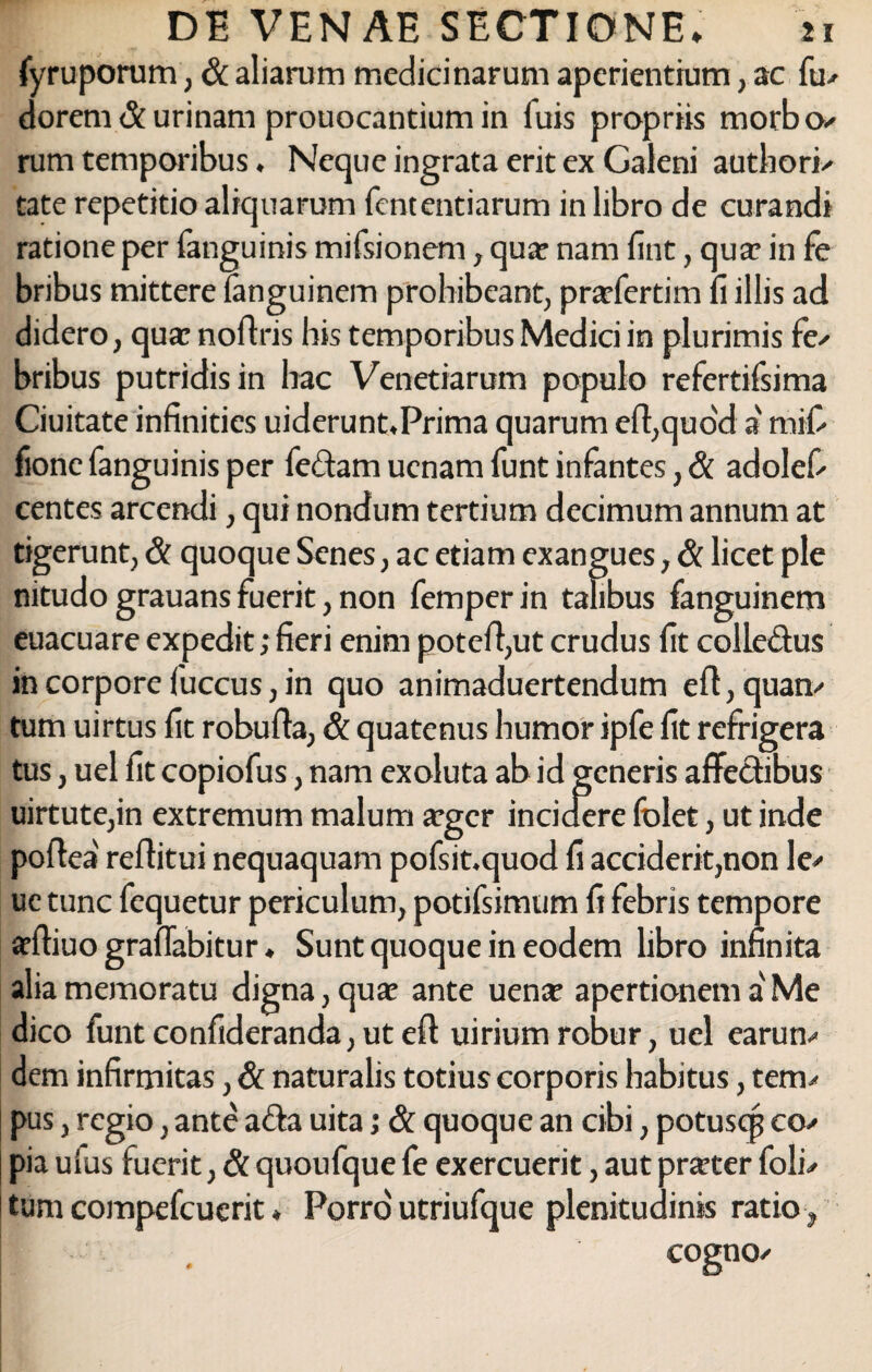 fyruporum, & aliarum medicinarum aperientium, ac fu* dorem & urinam prouocantium in fuis propriis morbo.' rum temporibus. Neque ingrata erit ex Galeni authori* tate repetitio aliquarum lentendarum in libro de curandi ratione per fanguinis mifsionem, qua? nam lint, qua? in fe bribus mittere languinem prohibeant, prarfertim fi illis ad didero, qua? noflris his temporibus Medici in plurimis fe* bribus putridis in hac Veneriarum populo refertifsima Ciuitate infinities uiderunt.Prima quarum efl,quo'd a' mif- fione fanguinis per fe&am ucnam funt infantes, & adolef* centes arcendi, qui nondum tertium decimum annum at tigerunt, & quoque Senes, ac etiam exangues, & licet ple nitudo grauans fuerit, non femperin talibus fanguinem euacuare expedit; fieri enim potell,ut crudus fit colLedus in corpore fuccus, in quo animaduertendum e 11, quam tum uirtus fit robulfa, & quatenus humor ipfe fit refrigera tus, uel fit copiofus, nam exoluta ab id generis affectibus uirtute,in extremum malum a?gcr incidere folet, ut inde poflea' reflitui nequaquam pofsit.quod fi acciderit,non le* ue tunc fequetur periculum, potifsimum fi febris tempore adliuo graffabitur. Sunt quoque in eodem libro infinita alia memoratu digna, quae ante uena? apertionem a Me dico funtconfideranda,uteff uiriumrobur, uel earum dem infirmitas, & naturalis totius corporis habitus, tem* pus, regio, ante a&a uita j & quoque an cibi, potusqj co* pia ulus fuerit, & quoufque fe exercuerit, aut pneter foli* tum compefcuerit * Porro utriufque plenitudinis ratio, • . cogno*