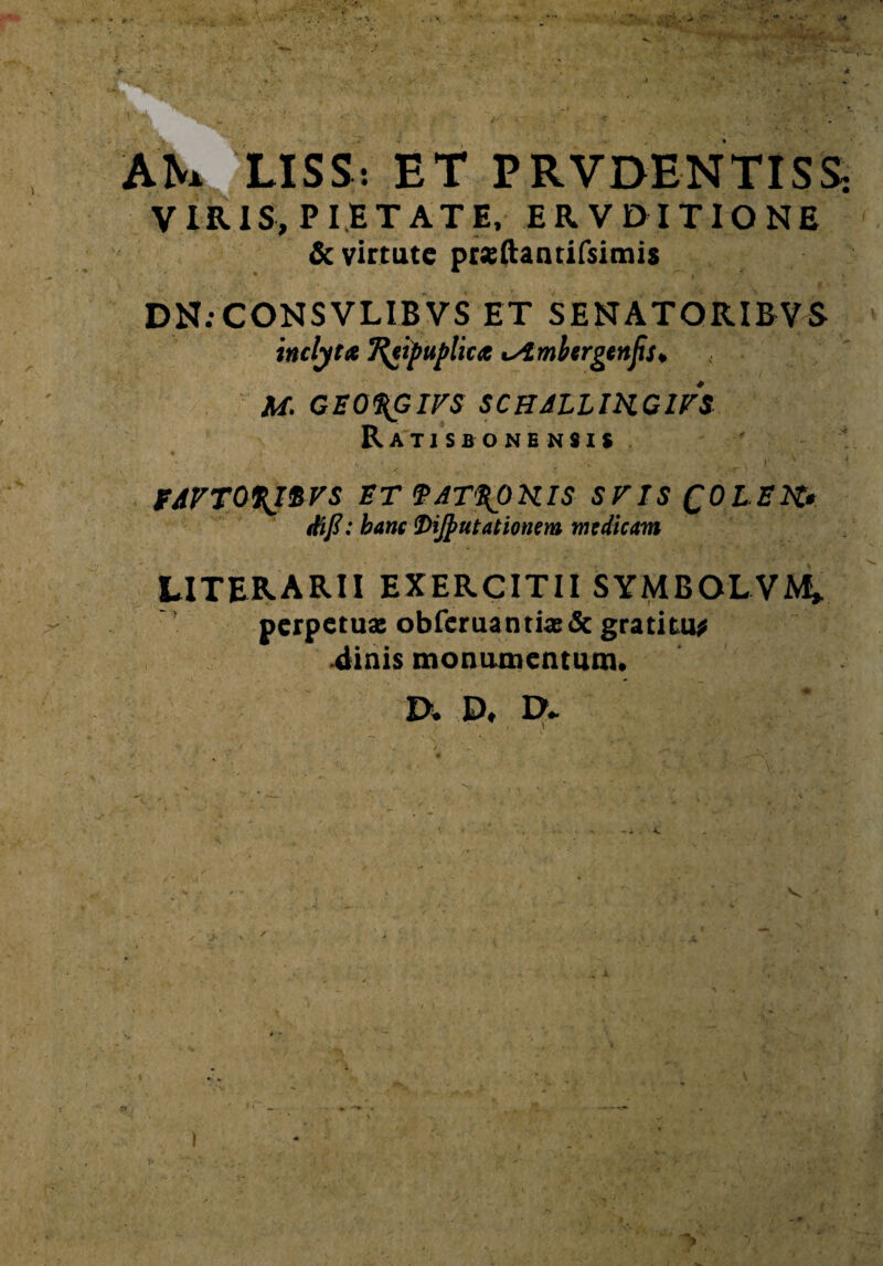 AN. LISS: ET PRVOENTISS: VIRIS, pietate, ervditione & virtute prsftantifsimis • i \ DN.-CONSVLIBVS ET SENATORIBVS inclyta Ttypuplita isimbergtnjis, M. CEO%GIFS SCHJLLIKGirS Ratis bonensis . , T ' ' FAVTOfJ&VS ET VAT\OKIS SVIS QOLEK» ttifi: hanc Dijjiutationem medicam UTERARII EXERCITII SYMBOLVM» perpetuae obferuantias& gratitu* «linis monumentum. IX D. IX