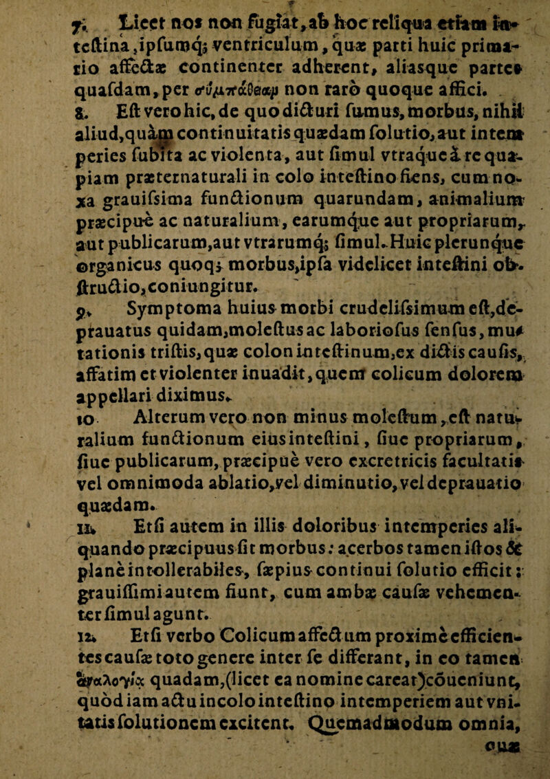 fi Licet nos non fugiat, ab hoc reliqua etiam I®* tcftina}ipfuruq5 ventriculum,quas parti huic prima¬ rio affedae continenter adherent, aliasquc parte* quafdanci,per o*i//i7faO0fl^i non raro quoque affici, a. Eft vero hic, de quo diduri fumus, morbus, nihil aliud,quam continuitatis quaedam folutio,aut inter» peries fubita ac violenta, aut fimul vtraquc&requa- piam prxternaturali in colo intefHnofiens, cum no¬ xa grauifsima fundionum quarundam, animalium praecipue ac naturalium, earumque aut propriarum,, aut publicarum,aut vtrarumq; fimul. Huic plcrunque organicus quoqi morbus>ipfa videlicet inteftini ot>. ftrudio,coniungitur. ' v : p* Symptoma huius morbi crudclifsimum eft,de- prauatus quidam,molefiusac laboriofus fenfus,mu# rationis triftis,qux colonintcftinum,ex dictiscaufis, affatim et violenter inuadi^quem colicum dolorem appellari diximus* to Alterum vero non minus moleftum ,cft natuv ralium fundionum eiusinteftini, Guc propriarum, fiuc publicarum, praecipue vero cxcretricis facultati* vel omnimoda ablatio,.vel diminutio,veldeprauatip quasdam. iiw Etfi autem in illis doloribus intemperies ali* qtiando praecipuus fit morbus : acerbos tamen iftos& planeintollerabiles, faepiuscontioui folutio efficit;: grauiffrmi autem fiunt, cum ambae caufae vehemen- ter fimul agunt. 12* Etfi verbo Colicum affedum proxime cfficien* tes caufae toto genere inter fe differant, in eo tamen SfocAoT/oc quadam,(licet ea nomine carcatjcoucniune, quod iam adu incolo intefiino intemperiem aut vni- tatisfolutionemexcitent. Quemadmodum omnia, cuas