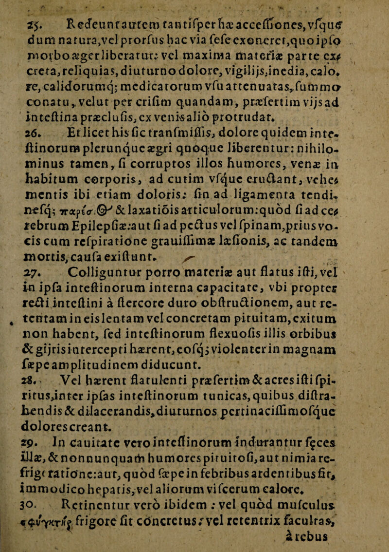 I* zj. Redeunt autem fantjfpcrhaeacccflicne$,vlqti<? d u m n a r u ra,v cl p r o r fu $ h a c vi a fefe ex o n e rc r ,q u o i p fo morboasgcrlibcratur; vel maxima materias parte ex* creta, reliquias, diuturno dolore, vigilijsjinedia^alo. re, calidorumq; medicatorum vfuattenuata$yfumma conatu,.velut per crifim q.uandam, ptaefertim vijsad inteftina praeclufis, ex vcnkalio protrudar* 26. Et licet his fic tranfmiffis, dolore quidem in te* ftinorumplerunquesegri quoque liberentur: nihilo¬ minus tamen, fi corruptos illos humores, venas ia habitum corporis, ad cutim vfquc cxu£lant, vehe* mentis ibi etiam doloris; fin ad ligamenta tendi- nefq; 7raptV & laxatiois articulorum:quod fi ad ce* rebrum Epilepfi£;aut fi ad pc&us vel fpinam, prius vo¬ cis cum rcfpiratione grauifilmsc lxfionis, ac tandem mortis, caufaexiftunt. ^ 27. Colliguntur porro materiae aut flatus ifti, vel in ipfa inteftinorum interna capacitate, vbi propter v re£ti inteftini a ftercore duro obftru&ionem, aut re- 4 tcntamineislentam vel concretam pituitam,exitum non habent, fed inteftinorum flexuofis illis orbibus &g!jrisintercepti haerent,eofqj violenter in magnam ftepeamplitudinem diducunt. 2S. Vel haerent flatulenti prafertim & acres iftifpi- ritusdntcr ipfas inteftinorum tunicas,quibus diftra- hendis & diIacerandi$,diutuxnos pcxtinaciifimofque dolores crean t. 29. In catutate vero inteftinorum indurantur f$ces illas, & nonnunquath humorespiruitofi,aut nimia re- frigt ratio'nc:aur,qu6d fazpein febribus ardentibusfir, immodico hepatis,vel aliorum vifcerum calore. 30. Retinentur vero ibidem ; vel quod mufculus. 9^kthi frigore fit concretus;* vel retentrix faculras, 4 rebus > MS? **