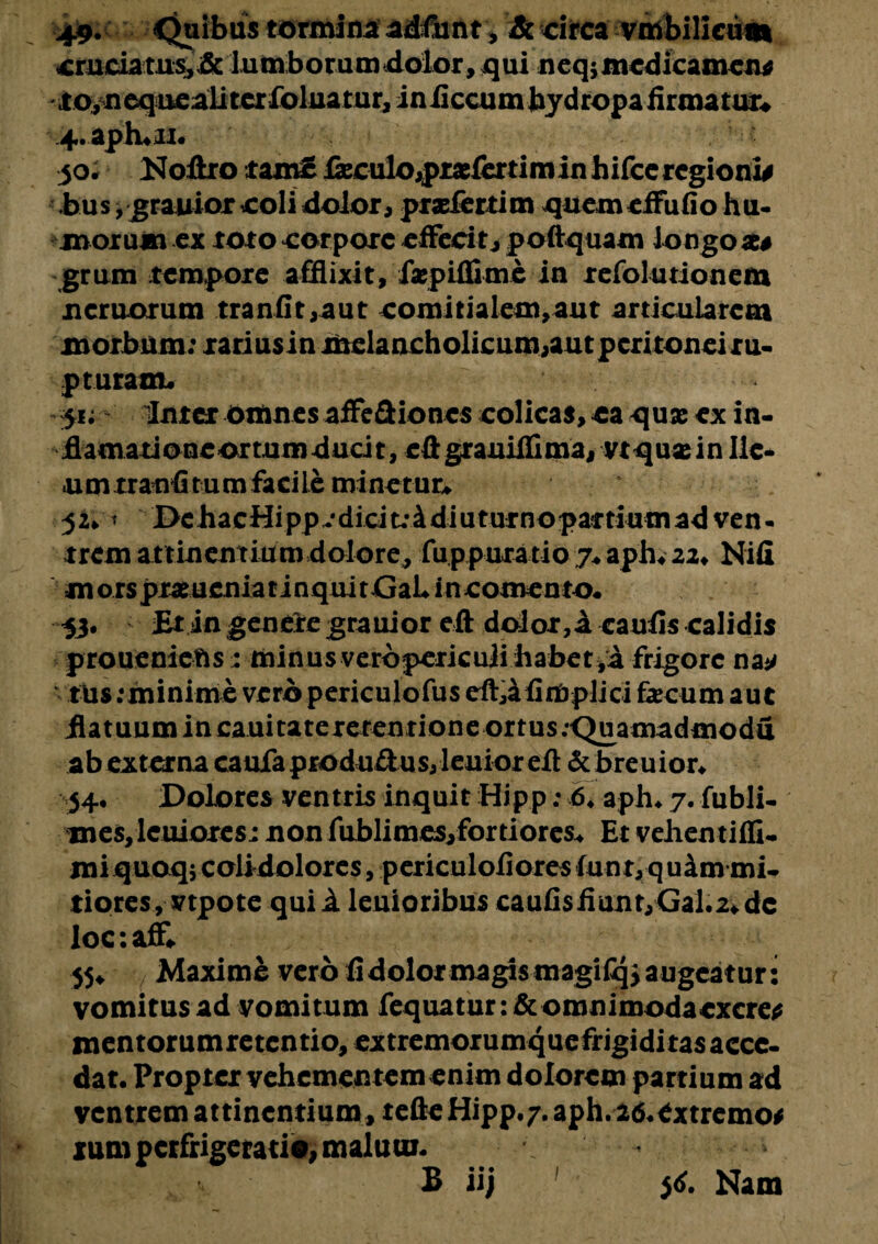 49* Quibas tormina adfiunt, Sc circa vmbilicua» cruciatus, & lumborum dolor, qui ncq; medicamen* to.nequealiterfoluatur, in ficcum hydropa firmatur» 4. aph.11. 30. Nofiro fame feeulo,praefertim i n hifceregioni* bus, grauior coli dolor, praeferri m quem effufi o h u- moxujn ex roto corpore effecit, poftquam longo z» grum tempore afflixit, fepiflitne in tefolutionem ncruorum tranfit,aut comitialem,aut articularem morbum; ratiusin melancholicum,aut peritonei ru¬ pturam. 51. imeromnes affe&iones colicas, ea quas ex in- flamationeor tum ducit, eftgrauiifima, vt quas in lic¬ um rranfi tum facile minetur. 32» 1 DehacHipp .,dicit;4diuturnopartium ad ven¬ trem attinentium dolore, fuppura tio 7- aph„ 22, Nifi morspraeueniatinquitGal. incomenro. 43. fit in genete grauior eft dolor, A caulis calidis prouenicfls: minus verbpericuli habet ,.4 frigore na* tUs.-minime vero periculofus eft,4fiifiplici fecum aut flatuum incauitatererentione ortus.-Quamadmodii ab externa caufa produ&us, leuior efl & breuior. 54, Dolores ventris inquit Hipp; 6. aph. 7. fubli- mes,lcuiores: non fublimes,fortiores. Et vebemiffi- miquaq;colidolores, periculofiore${unt,qu4m mi- tiores, vtpote qui 4 leuioribus caufisflunr,Gal.2.de loc:aff. 55» Maxime vero fi dolor magis magifq j augeatur: vomitus ad vomitum fequatur: & omnimodaexcre* mentorum retentio, extremorumquefrigidi tas acce¬ dat. Propter vehementem enim dolorem partium ad ventrem attinentium, tefte Hipp. 7. aph. 26. extremo* ium perfrigerari#, maluui. - B iij $6. Nam