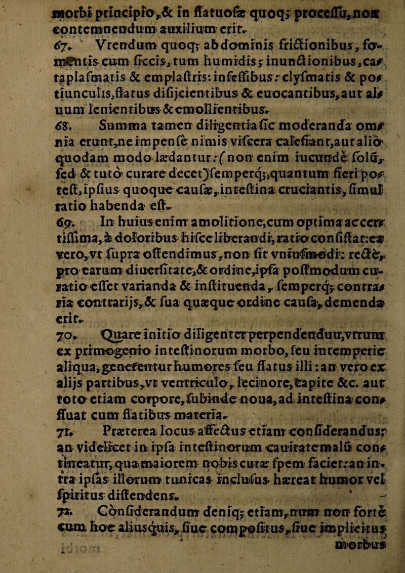 morbi prmcipfa>& in ffatuofx quoqj praccfTurnoa: contemnendum auxilium erit. 67+ Vrendum quoqr abdominis friflEionibus, fqw nantiscum ficcis,tum humidis> inun£iionibus,ca# taplafmatis & emplaftri$:infefii&us: clyfmatis & po# trunculis, fla tus difijcicntibus & euocantibus, aut ali* uum lc n ie n tib ns & emollien tibusv 6$. Summa tamen diligentia fic moderanda om/ nia crun t^ne i m pen fe n imis vifecra calefian t,aut alio- quodam modo lsedantur.-f non enim iucnnde folfi> fed & tuto curare decet Jfem perq$>quan t utn fieri po# tcftaipfius q uoque caufa?,.in teftina cruciantis, fimul ratio habenda eflv 6?. In huiusenim amoli tione,cum optima acccrr tiflima,h doloribus bifccliberandi,ratro confiftat:ea verOjVt fupraoflendimusrnon fit vniufmodi: reflEcr^ pro earum diuerfita te,& ordinc^pfa poffmodutn cu- ratio elTet varianda & inftiruendav femperq* contra# tia contrarijs, & fua quaque ordine caufa, demenda erit* jo* Quare ini tio d ilige n terperpen dcnduuvv rrirm ex primogenio inteftinorum morbo, feu intemperie aliqua,genefenturfLumores feu flatus illi: an vero ex alijs partibus^vt ventricuTo>lecmore,tapitc &c. aur roto etiam corpore,fiibinde noua, ad inteftina con> fluat cum flatibus materia* ju Praeterea locus affe &u s c tia nr con fidera n du s r an videlicet in ipfa inteftinorum camtateraalu con# tineatur, qua maiorem nobis cura? fpem facicr^an in- tra ipfas illotum tunicas inclutus hareat humor vel fpiritus diftendens* , ’ 7*- Conftderandum deniq? ctiamynirm non forte cum hoe aliusquis^ fiue cqmpofit us^fiue iroplieitu^ morbus