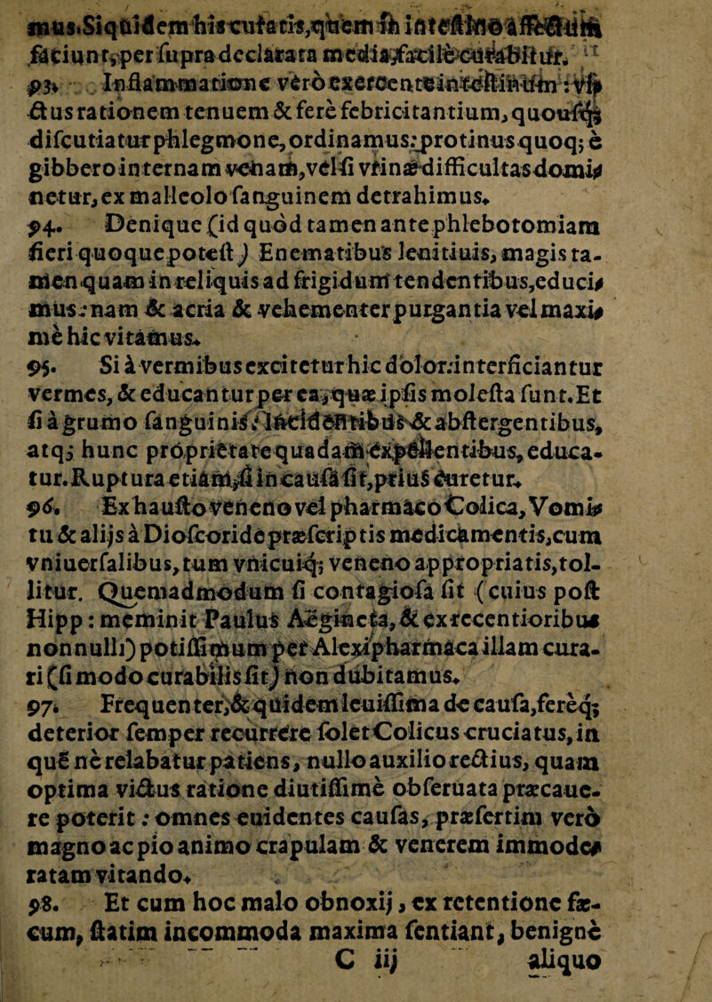 / ■ - .rv , fnus.Siqai dem Ws xnf & iflteftlfSd faciunryperfupradeclarata u ... Inflammatione v^rocEeroeat^iii^lii^^^-^ £tus rationem tenuem & fere febricitantium, quou$$| difcutiatnTphlegmonejOrdinamus.^rotinus quoq; e gibbero in ternam ^enam^vdiivMn^difficultas domi^ netur,ex malleolo fanguinem detrahimus* 94. Denique (id quod tamen ante phlebotomiam fieri quoquepotefl) Enematibus leuitiuis,magis ta- menquam in reliquis ad frigi du m tendcntibus,e d u ci# mus :nam 6c acria & vebementerpurgantia velmaxi# me hic vitamus* 95* Si i vermibus excitetur hk dbloninterficiantur vermes, & educan turper ea* q uas ipfis molefta fun t.Et fi a grumo &nguini/t$^ atqj hunc proprietatequadafil^xp&ilentibus^educa» tunRupturaetiam^!lincauftfit,priuS duretur* 96. Exhaufto veneno vel pharmacoColica, Vomi* tu & alijsi Diofcoridepraefcriptis medi da me nt is, cum vniuerfalibus,tum vnicuiq; veneno appfopriatis,tol- litur. Quemadmodum fi contagiofa fit ( cuius poft Hipp: meminit Paulus Acgincia,& ex rccen tioribu* nonnulli) potiffimumpet Alcxipharrnacaillam cura¬ ri (fi modo curabilis fi tj hon dubitamus* deterior femper recurrere ibletColicus cruciatus,ia qu£ nerelabaturpatiens, nulloauxiliore&ius, quam optima vi&us ratione diutiffime obferuata pr«cauc- re poterit: omnes euidentes caufas, pra fer tini vero magno ac pio animo crapulam & venerem immode# ratam vitando* Et cum hoc malo obnoxij, ex retentione fa:- cum, ftatim incommoda maxima fentiani, benigne -- ~~ C iij aliquo