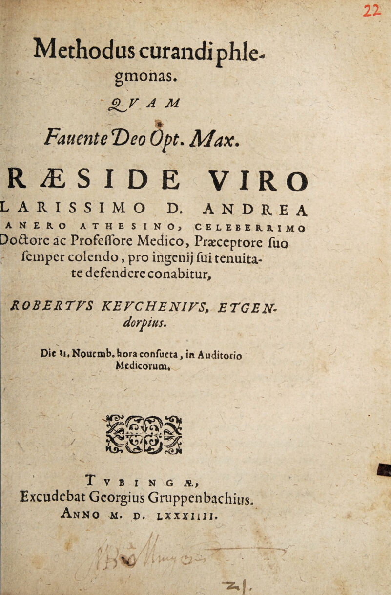 Methodus curandi phle- gmonas. N x “ SL/ A M .. % Fauente T>eo Opt. Max. RESIDE VIRO LARISSIMO D. ANDREA ANERO ATHESINO, CELEBERRIMO Dodore ac Profefiore Medico, Praeceptore fuo fempcr colendo, pro ingenij fui tenuita¬ te defendere conabitur. ROBERTFS KEFCHENIFS, ETGEN- dorbius. Dic U.Noucmb.liora confueta, in Auditorio Medicorum, T V B I N G A, Excudebat Georgius Gruppenbachius. Anno m. p. lxxxiiii.