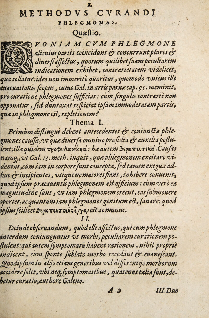 METHODVS CVRAND1 / JTHLEGMONAS# Quaeftio. V 0 N I A M CVM PHLEGMONE Alicuius partis ccincidunt & concurruntplures & diuerfiaffedtus , quorum quilibetftiampeculiarem indicationem exhibet, contrarietat em videlicet„ qua tollatur-.ideo non immerito quaritur, quomodo vnicus ille euacuationisfi opus, cuius Gal. in artis parua cap. ps. meminit, pro curatione phlegmones Jhjficiat: cum fingulis contrarie no» opponatur ,fid duntaxat rejpiciat ipfitm immoderatampartis, qua inphlegmone eii, repletionem i ^ Thema L Primum difiingui debent antecedentes conwnttx phle- mnones cauffia, vt quadiuerfa omninoprafidia & auxiliapofiu- lentiUla quidem nfo$vAotn1tK&: ha autem Si£X7rivTiiici.Cau/as namu, vt Gal. 13. meth. inquit, quaphlegmonem excitare vi¬ dentur,cum iam in corpore fiunt conceptaffid tamen exigua ad¬ huc & incipientes, vtique ne maiores fiant,inhibere conuenit, modipfum pracauentis phlegmonem esi officium: cum vero ea magnitudine fiint, vt iam phlegmonem creent, eas fiubmouere oportet,ac quantum iam phlegmones genitum di,fanare: quod ipfius/csicetSigxTrwTiHHQ ‘^you di ac munus, II. Deinde obfiruandum, quod illi affectus, qui cumphlegmone interdum coniunguntur vt morbi, peculiarem curationempo- (lulent:qui autem fimptornatu habent rationem, nihil proprie indicent, cum /ponte Jublato morbo recedant & euanefiant. figuodipfum in alijs etiam generibus vel differ entijs morborum accidere filet, vbi neep fymptomatibm, quatenus talia fiunt,de¬ betur curatioyaut here Galeno. A £ III. Duo \ sJ U f J