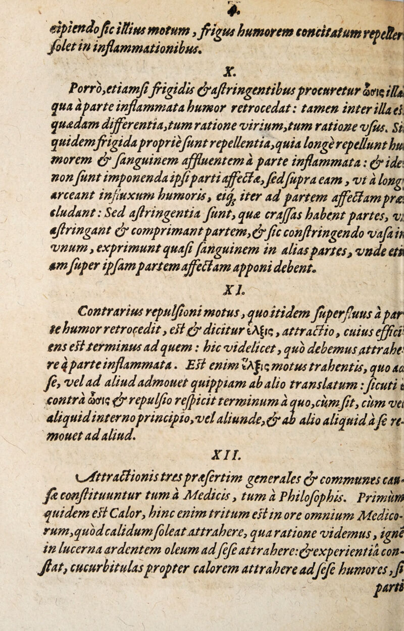 N * * ^ mpimdofic iititu motum, frigus humorem concitatum rtpcUer filet in inflammationibus. X. Porro,etiamfifiigidis &aflringentibtuprocuretur avio iUsu quaaparteinflammata humor retrocedat: tamen interiliaci, quadam differentiarum ratione virium,tum ratione vfiss, Si, quidemjrigidaproprie funt repellentia,quia longe repellunt huk morem & fanguinem affluentem a parte inflammata: ide non funt imponenda ipfiparti affetta,fidfupra eam, vi a long’ arceant influxum humoris , ettf iter ad partem ajfettampm eludant: Sed aflringentia funt, qua croffas habent partes, vi aflringant & comprimantpartem, &fic confringendo vafair, vnum, exprimunt quoji fanguinem in alias partes, vndeet» amfuper ijflampartemaffe fiam apponi debent. XI Contrarius repulfloni motus, quo itidem fuperflms a par te humor retrocedit, elt gfl dicitur , attractio, cuius effici¬ ens elt terminus ad quem: hic videlicet, quo debemus attrahe: re 4parte inflammata. Est enim ZA|i 5 motus trahentis, quo aa fi, vel ad aliudadmonet quipptam ab alio translatum :flcuti i contra avu; {flrepulfio refficit terminum a quo,cumfit, cum vet aliquid internoprincipio,vel aliunde, & ab alio aliquid a fi re- mouet ad aliud. XII. i^fttrattionis tresprafirtim generales & communes cati» fle cmftituuntur tum a Medicis, tum a Philofiphis. Primum quidem elt Calor, hinc enim tritum estm ore omnium Medico¬ rum,quod calidum fileat attrahere, qua ratione videmus, igne in lucerna ardentem oleum ad fiefi attrahere:^experientia con» Jiat, cucurbitulas propter calorem attrahere adfifi humores,fi 'yfl.: parti U