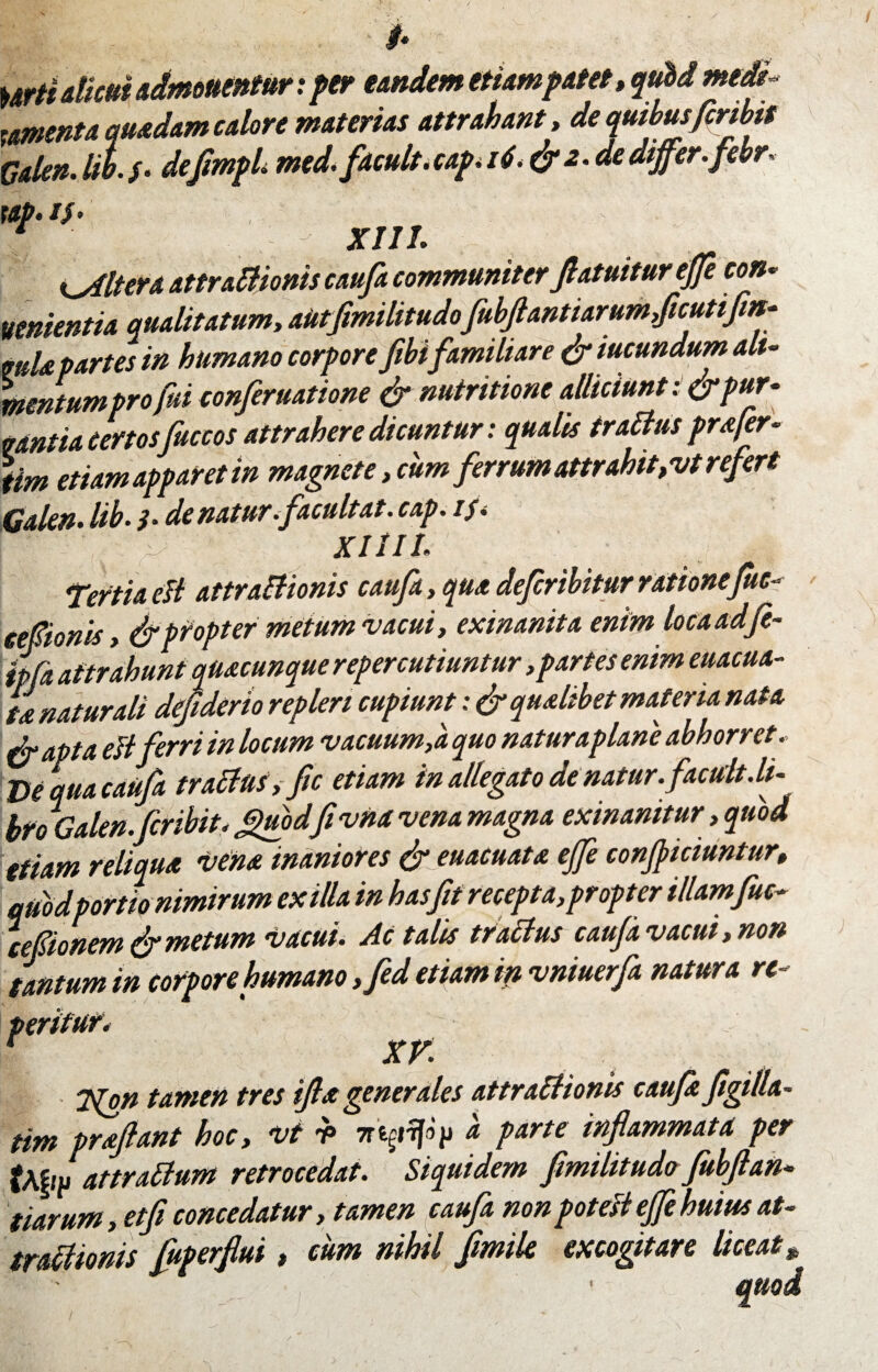 i* Urti alicui admonentur x per eandem etiam patet» qttidmedi- tomenta quadam calore materias attrahant, de quibus fer ibit Calen.Iit./. deflmpU med. facult.capii6<& z.dedijfer.febr. rap.th 1 XIIL Altera attraEUonis caufa communiterftatuitur effe con- venientia qualitatum, aUtfimilitudofubflantiarumficutifitt- mia partes in humano corpore fibifamiliare & iucundum ali¬ mentum pro fui conferuatione & nutritione alliciunt: &pur* vantia Certos fuccos attrahere dicuntur: qualis traElus profer- iim etiam apparet in magnete, cum ferrum attrahit, vt refert Galen• lib• h de natur ifacuit at. cap. if. ■ v xiiii. TertiacIl attraElionis caufa»quadeferibiturrationefuc- eefionis» & propter metum vacui» exinanita enim locaadfe- ipfa attrahunt quacunque repercutiuntur, partes enimeuacua- L naturali defiderio repleri cupiunt: & qualibet materia nata & apta estferriinlocum vacuum,a quo natur apiane abhorret. De qua caufa tractus, fic etiam in allegato de natur, f acuit.li¬ bro Galen. feribit. ffuod fi vna vena magna exinanitur, quod etiam reliqua vena inaniores & euacuata ejfe conficiuntur, quod portio nimirum exilia in has fit recepta,propter illamfuc- cefionem & metum vacui. Ac talis tractus caufa vacui» non tantum in corpore humano ,fed etiam in vniuerfa natura re¬ teritur. r xv' 7{on tamen tres ijla generales attraElionis caufa figilla- tim proflant hoc, vi * 7r*grifo> a parte inflammata per attraElum retrocedat. Siquidem flmilitudo jubflan¬ tiarum, etfi concedatur, tamen caufa non potefi ejfe huius at¬ tractionis Juperflui, cum nihil Jimile excogitare liceat %