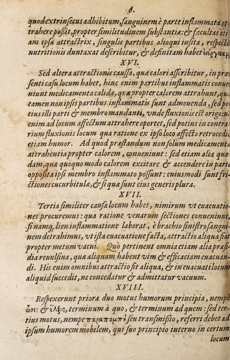 quodextrinfecus adhibitum,fanguinem e parte inflammata at traherepofit,propterfimihtudmemfubflantioifrfacultas et i arn ipfa attratlrix, flngulis partibus alioqui inflta, reflecti nutritionis duntaxat deferibitur, flr defnitam habet m^ymi XVI. ^ i ■ v\‘ * • ,iu ( Sed altera attraSiionis caujfa, qua calori aflfiribitur, inproi fenti cafii locum habet, hinc enim partibus inflammatis conue-. niunt medicamenta calida, quapropter calor em attrahunt,qui tamen non igflspartibus inflammatis funt admouenda fledpo: tius illi parti & membro mandanti, vndefluxionis esi origo m enim ad locum affectum attrahere oportet»fidpotius in contra¬ riumfluxionis locum qua ratione ex ipfo loco affle [io retrocedit etiam humor. Ad quod proflandum nonflolum medicamenta attrahentia propter calorem, conueniunt: fled etiam alia quo¬ dam,quo quoquo modo calorem excitare flr accenderempartt oppoflta ipfi membro inflammato pojflunt: cuius modi funtfri- [itones cucurbitula, <&_fl quofunt eius generis plura. XVII. Tertiaflmiliter caufa locum habet, nimirum vteuacuatio< nes procuremus: qua ratione venarum fictiones conueniunt, flnawiq, lien inflammatione laborat , e brachioflniflrofangui- nem detrahimus, vtifta euacuationefacta, attractio aliquafiat propter metum vacui, Quo pertinent omnia etiam aliaprofi- dia reuulflua, quo aliquam habent vim (fi efficaciam euacuan- di. His enim omnibus attractio fit aliqua, & in euacuatilocum aliquid(uccedit, ne concedatur & admittatur vacuum. | . XVIII. Reflexerunt priora duo motus humorum principia, nempe am & &§!<;, terminum a quo, & terminum ad quem fled ter¬ tius motus, nempe ir^pen opirfleu tranfnifio, referri debet ad ipfum humorem mobilem, qui fuoprincipio interno in certum locum