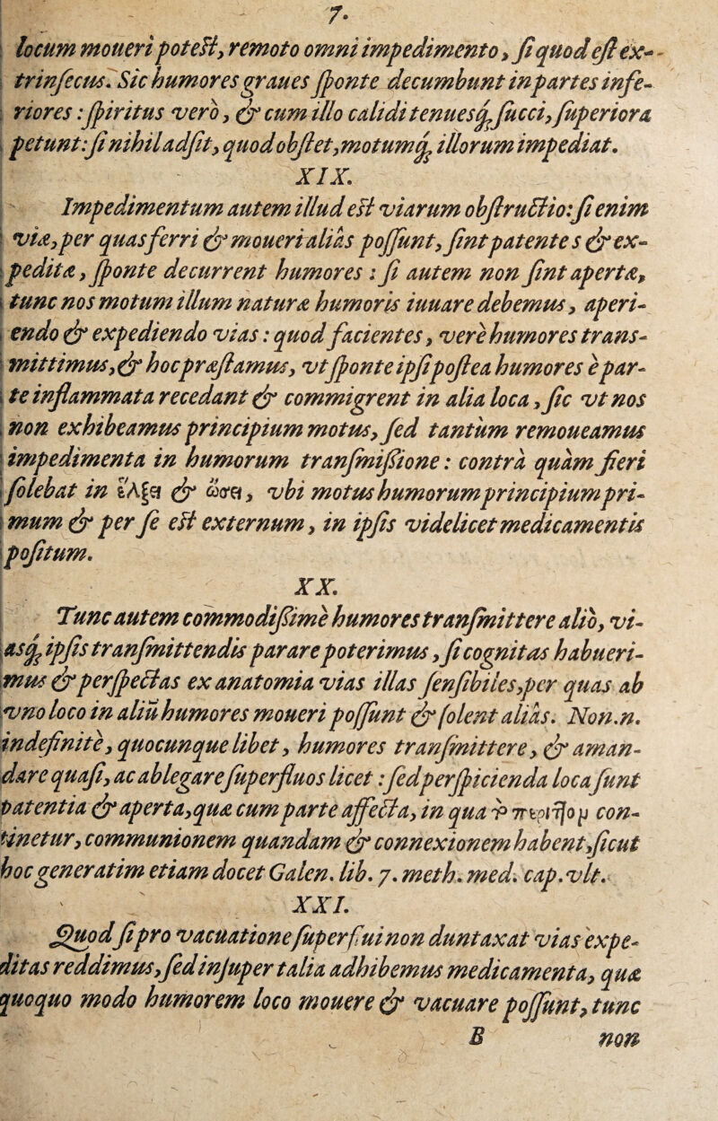 locum moueri poteH, remoto omni impedimento , fi quod ejl ex- trinficus.Sic humores graues(ponte decumbunt inpartes infe¬ riores :firitus vero, fi cum tUo calidi tenuesdfucci,fperior a petunt:jinihiladfit, quodobjlet,motum<L illorum impediat. •' - - xix. Impedimentum autem illud esi viarum obflrutlioifi enim i via,per quas ferri & moueri alias poffunt,fimtpatente s fi ex¬ pedita, fonte decurrent humores: fi autem non fint aperta, i tunc nos motum tllum natura humoris iuuare debemus, aperi- i endo fi expediendo vias: quod facientes, vere humores trans- ■ mittimus,&hocprafiamus, vtfonte ipfipofiea humores epar- \ te inflammata recedant (fi commigrent in alia loca ,fic vt nos , non exhibeamus principium motus, fed tantum remoueamus impedimenta in humorum tranfinifiione: contra quam fieri flebat in tApt (fi aarft, vbi motus humorum principiumpri- \ mum fi per fi esi externum, in ipfis videlicet medicamentis pofitum. • - ' / XX. Tunc autem commodifime humores tranfinittere alio, vi¬ as f ipfistranfinittendispararepoterimus ,ficognitas habueri¬ mus fi perfectas ex an atomia vias illas finfibiles,per quas ab vno loco in aliu humores moneri pofiunt fi (olent alias. Non.n. indefinite, quocunque libet, humores tranjmittere, fi aman¬ dare quafi, ac ablegarefiiperfluos licet ifedperficienda locafiunt tat entia fi aperta,qua. cum parte affecta, in qua v mpiijo p con¬ tinetur, communionem quandam fi connexionemhabentficut hoc generatim etiam docet Galen. lib. 7. meth. med. cap.vlt. XXI. Sfitodfi pro vacuationefuperfiuinon duntaxat vias expe¬ ditas reddimus, fidinjuper talia adhibemus medicamenta, qua quoquo modo humorem loco mouere fi vacuare pojjunt, tunc