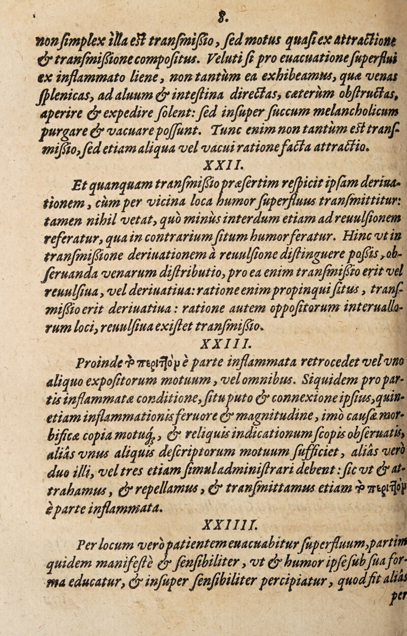 t. nonflmplex lita ell tranflmflio, fid motus qttafiex attrabliou & tranfmiflionecompofitus. Velutifipro euacuationejuperflm ex inflammato liene, non tantum ea exhibeamus, qua venas filenicas, adaluum & inteflina direffias, eat erum obflruBas, aperire (fi expedire filent: fid injuperfitccum melancholicum purgare (fi vacuare poflunt. Tunc enim non tantum est tranfi miflio,fid etiam aliqua vel vacui rationefacta attraffio. XXII. Etquanquam tranjmiflio prafirtim refiicit ipfam deriua.• tionem , cum per vicina loca humor fiitperfluus tranfmittitur. tamen nihil vetat, quo minus interdum etiam adreuulfionem referatur, qua in contrariumfitum humor feratur. Hinc vt in tranfnifione deriuationema reuulfionediflinguerepoflis,ob- firuanda venarum difiributio,pro ea enim tranfiniflio exit vel reuulfiua, vel deriuatiua: ratione enim propinquifitus, tranfi miflio erit deriuatiua: ratione autem oppofitorum infernalio¬ rum loci, reuulfiua exifiet tranfiniflio. XXIII. R Proinde e parte inflammata retrocedet velvm aliquo expofitorum motuum, vel omnibus. Siquidem pro par¬ tis inflammata conditione,fituputo & connexione ipfius,quin- etiam inflammationisferuor e (fi magnitudine, imo caufiemot- bifica copia motuj, & reliquis indicationum fcopis obflematis, alias vnus aliquis defiriptorum motuum flufficiet, alias vero duo Mi, vel tres etiam fimuladminiflrari debent :ficvt& at¬ trahamus , & repellamus, (fi tranfinittamus etiam Trtg#) e parte inflammata. XXII1T. Per locum veropatientem euacuabitur fuperfluum,partim quidem maniflefle & finfibiliter, vt (fi humor ipfijubfia for¬ ma educatur, & injuperfinfibiliter percipiatur, quodfltalias ' , P'