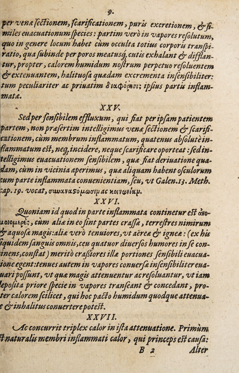 per vena Je&ionem, fcariflcationem, puris ex cretionem, &fl~ miles euacmtionumjpecies: partim vero in vapores refolutum, quo m genere locum habet ciim occulta tot itu corporis tranjpi- ratio, qua fubinde perporos meatus^ cutis exhalant & difflan¬ tur,propter , calorem humidum nojlrum perpetuo refoluentem & extenuantem, halituofa quadam excrementa injenflbiliter: tum peculiariter ac priuatim AixQophsi; ipflus partis inflam¬ mata. 'er jenjibilem effluxum, qui flat per ipjampatientem partem > nonpr&fertim intelligimtu rvenafeclionem &flarifl- sationem, cum membrum inflammatum, quatenus abfolutein¬ flammatum eft, netfe incidere, nequefcariflcare oporteat :fidin- telligimus euacuationem fenfibilem, qua flat deriuatione qua¬ dam, cum in vicinia aperimus, qua aliquam habent ofeulorum sum parte inflammat a conuenientiam,Jeu, vt Galen.ij. Meth. ~ap. ip. vocat, cnwxixsop.aai\>ac noiv^ixp. | . ; ' O XXVI. Quoniam id quod in parte inflammata continetur efl aW it oiop.t£t?, cum alia in eo jintpartes crajfa, terreftres nimirum jraquofa magis-.alia vero tenuiores,,vtaerea & ignea: (exhis iquidemfanguis omnis,ceu quatuor diuerjos humores in fle con- inens,conflat) merito crafliores illa portiones fenfibili euacua- ione egent itenues autem in vapores conuerfa infenfibilitereua- uaripvffunt, vt qua magis attenuentur acrejoluantur, vt iam kpofltaprioreJpeciein vapores tranfiant & comedant, pro- ter calorem fcilicet, qui hocpaElo humidum quodqueattenua- ? &inhalitus conuerterepotest. XXVII. ^Ac concurrit triplex calor in ijla attenuatione. Primum f naturalis membri inflammati calor, qui princeps eft cauja: B 2 Alter