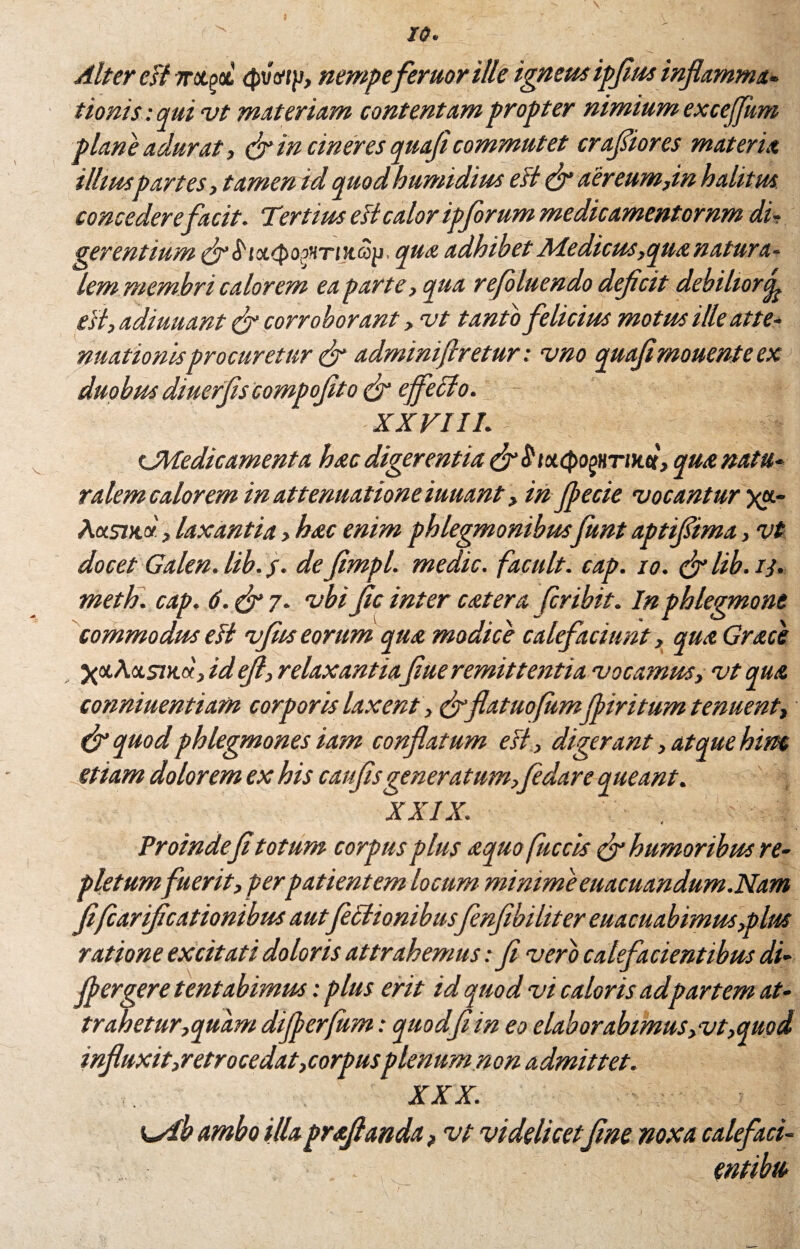 10. Alter eFlmt^t <pmp, nempeferuorille igneus ipfius inflamma- ttonis : qui vt materiam contentam propter nimium exceffum plane adurat, & in cineres quajt commutet cratior es materia ilhuspartes, tamen id quod humidius esi & aer eum,in halitus concedere facit. Tertius ett calor ipforum medicamentornm di¬ gerentium &S'ix<pop’iTiH.aii, qua adhibet Medicus, qua natura¬ lem membri calorem ea parte, qua refoluendo defcit debilior^ est, adiuuant & corroborant, vt tanto felicius motus illeatte- nuationisprocuretur & adminifiretur: vno quafirnouenteex duobus diuerflscompoflto & effecio. XXVIII. sJWedicamenta hac digerentia (ff $ totcpogHTDui, qua natu- ralem calorem in attenuationeiuuant, in Jpecie vocantur yx- Aas7jc«, laxantia, hac enim phlegmonibusfunt aptifima, vt docet Galen. lib. defimpl. medie, facuit, cap. io. &lib.i}. meth. cap. d.&j. vbi Jic inter catera feribit. In phlegmone commodus di vfits eorum qua modice calefaciunt, qua Grace yxAxsmx, idejl, relaxantia fiue remittentia vocamus, vt qua conniuentiam corporis laxent, eff 'flatuofumfliritum tenuent, & quod phlegmones iam conflatum e Fi, digerant, atque him etiam dolorem ex his caufisgeneratum,fedare queant. XXIX. Proindefl totum corpus plus aquo fuccis (f humoribus re¬ pletumfuerit, perpatientem locum minimeeuacuandum.Nam fiflarifleationibus autfectionibusfenflbiliter euacuabimus,plus ratione excitati doloris attrahemus: fi vero calefacientibus di- fler gere tentabimus: plus erit id quod vi caloris adpartem at- trahetur,quam difierfum: quodfl in eo elabor abimus,vt,quod influxit,retrocedat,corpusplenum non admittet. XXX. \^db ambo illa prafflanda, vt videlicet fine noxa calefaci- entibu