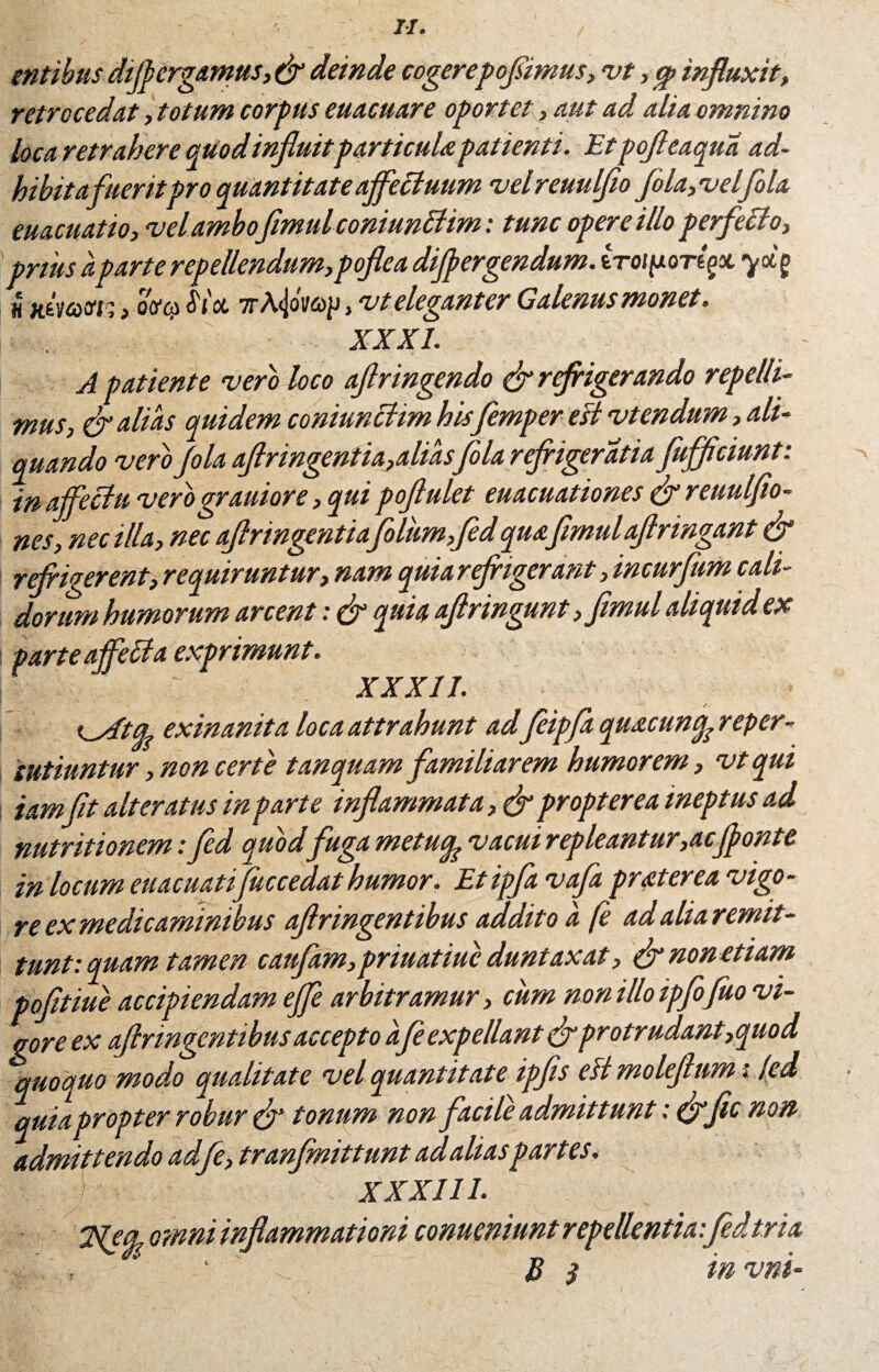 entibus diftergamus, & deinde cogerepofiimus, vt, <p influxit, retrocedat, totum corpus euacuare oportet, aut ad alia omnino loca retrahere quod influitparticula patienti. Et pofteaqua ad¬ bibitafueritpro quantitate affettuum velreuulfio fola,velfola euacuatio, velambo fimid coniunBim: tunc opere illo perfecto, pnus a parte repellendum,poflea differgendum. iroifior^x yxg u Hvicdsr,, ovo) <5Yoc 7rA<joM)p, vt eleganter Galenus monet. XXXI. A patiente vero loco aftringendo & refrigerando repelli¬ mus, & alias quidem coniunBim his flemper efi vtendum, ali¬ quando vero Jola aflringentia,aliasfola refrigeratu fufflciunt: in affectu verograuiore, qui poflulet euacuationes & reuulfio- nes, nec illa, nec aftringentiaflolum,fedquafimulaflringant & refrigerent, requiruntur, nam quia refrigerant, incurfum cali¬ dorum humorum arcent: & quia aftringunt, fimul aliquid ex | parte affle £1 a exprimunt. XXXII. I odtife exinanita loca attrahunt adfeipfa quacun^reper- iutiuntur, non certe tan quamfamiliarem humorem, vt qui iamfit alteratus in parte inflammata, & propter ea ineptus ad nutritionem: fed quodfuga metucp vacui repleantur, ac(fonte in locum euacuatifiuccedat humor. Etipfa vafa prat er ea vigo¬ re ex medicaminibus aftringentibus addito a fe ad alia remit¬ tunt: quam tamen caufam,priuatiuc duntaxat, & non etiam pofitiue accipiendam effle arbitramur, cum non illo ipflo fluo vi¬ vor e ex aftringentibus accepto afe expellant drprotrudant,quod quoquo modo qualitate vel quantitate ipfis eH moleftum (led quia propter robur tonum non facile admittunt: (flfic non admittendo adfe, tranfinittunt ad aliaspartes, ) XXXIII. 3fecp omni inflammationi conueniunt repellentia:fedtria , < \ ft B 3 in vni -