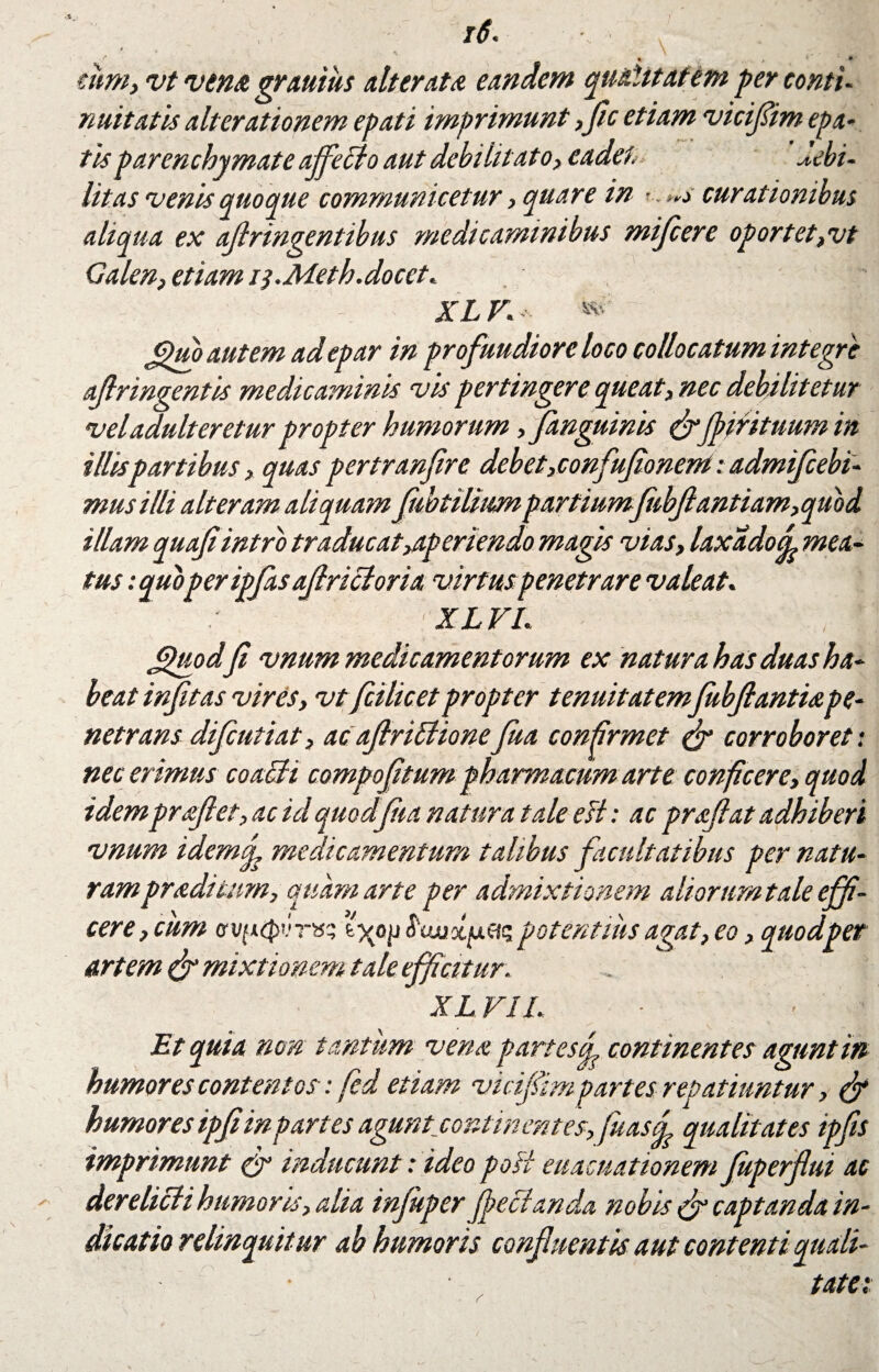 .36 i6. x ‘ jijM turn, vt vena grauiits alterat# eandem qualitatem per conti¬ nuitatis alterationem epati imprimunt,fle etiam viciflim epa- tisparenchymate affecio aut debilitato, cadet. -<•ebi- litas venis quoque communicetur, quare in ■ as curationibus aliqua ex ajlringentibus medicaminibus mifcere oportet,vt Galen, etiam iy.Meth.docet. X L V. »• ^uo autem ad epar in profundiore loco collocatum integre aflringentis medicaminis vis pertingere queat, nec debilitetur vel adulteretur propter humorum ,fanguinis &fpirituum in illis partibus, quas pertranfre debet,confufionem: admiflebi- musilli alteram aliquam flubtiliumpartiumflibftantiam,quod illam quafiintro traducat aperiendo magis vias, laxa do d mea¬ tus :quoperipflasaflricioria virtus penetrare valeat. XLVL / £puodfi vnum medicamentorum ex natura has duas ha¬ beat infltas vires, vt fcilicetpropter tenuitatem fubftantiope¬ netrans difcutiat, acaflrifiiionefua confirmet & corroboret: nec erimus coacti compofl'tum pharmacum arte conficere, quod idem proflet, ac id quodfia natura tale eH: ac proflat adhiberi vnum idemf medicamentum talibus facultatibus per natu¬ ram prodi tum, quam arte per admixtionem ali orum tale effi¬ cere,cum lygii Siwxfxc-K potentius agat, eo, quodper artem & mixtionem tale efficitur . . XL VIL Et quia non tantum vena partes f continentes agunt in humores contentos: fed etiam viciflimpartes repatiuntur, fy humores ipfi in partes agunt continentes,fuasd qualitates ipfis imprimunt & inducunt: ideo poli euacuationem fuperflui ac derelicti humoris, alia infuper Jfeclanda nobis & captanda in¬ dicatio relinquitur ab humoris confluentis aut contenti quali¬ tate: