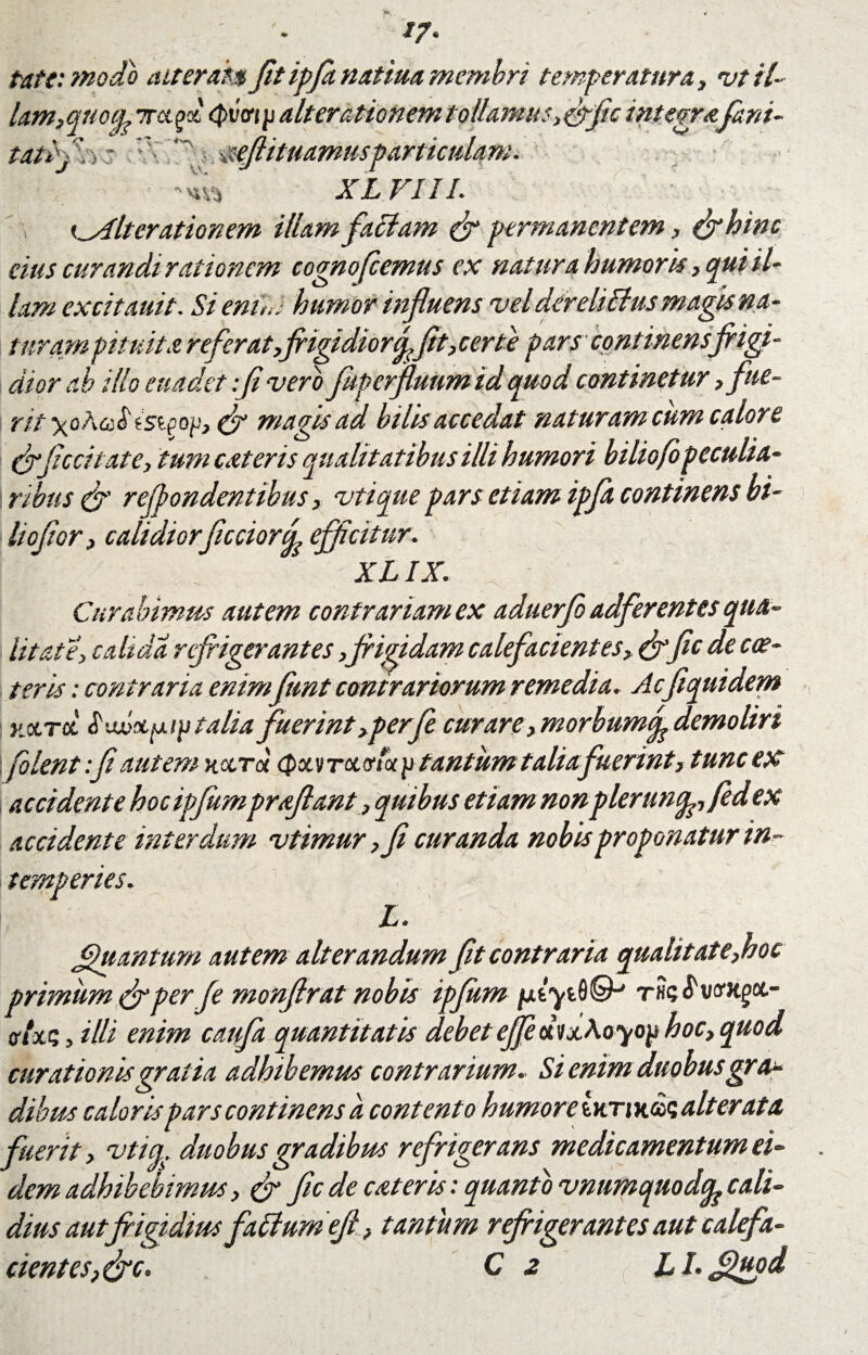 //. Pate: modo ait er an fit ipfanatiua membri temperatura, vt il¬ lam,qtiocg Tragi (Pviti p alterationem tollamus ,(fific integrafani- tatiffic ‘J: mftituamusparticulam. ’ “'iVi XL VIII. Iterationem illam faciam (fi permanentem, (fihinc cius curandi rationem cognofcemus ex natur a humoris, qui il- lam excitauit. Si enim humor influens vel der eli cius magis na - turam pituita refer at,frigidior^fit, certe pars continens frigi¬ dior ab illo euadet :fi vero Juperfiuumid quod continetur, fue- rit\oAa^iSip op, (fi magis ad hilis accedat naturam cum calore (fificcitate, tum exteris qualitatibus illi humori biliofo peculia- i ribus (fi reflondentibus, vtique pars etiam ipfla continens bi¬ liofior, calidior fictiord efficitur. XL IX. Curabimus autem contrariam ex aduerfo adferentes qua¬ litate, caltdd refrigerantes,frigidam calefacient es, &fic de cer¬ teris : contraria enim funt contrariorum remedia. Acfiqtiidem Hctrcc talia fuerint,perJe curare, morbumJ demoliri folent:fi autem kcctx <Pxvtx vtx p tantum taliafuerint, tunc ex accidente hocipfumproflant, quibus etiam nonpleruncg, fedex accidente interdum vtimur ,fi curanda nobis proponatur in¬ temperies. L. Quantum autem alterandum fit contraria qualitate, hoc primum (fiper fe monflrat nobis ipjitm jurytfl©' a- fftxt;3illi enim caifra quantitatis debetejfex<ixAayo^ hoc, quod curationis gratia adhibemus contrarium. Si enim duobusgrum dibus caloris pars continens a contento humore 6ktjkcos alterato, fuerit, vtig, duobus gradibus refrigerans medicamentum ei¬ dem adhibebimus, (fi fic de exteris: quanto vnumquodtfe cali¬ dius aut frigidius fattumefi , tantum refrigerantes aut calefa¬ cient es, (fic. C 2 LLfiiupd