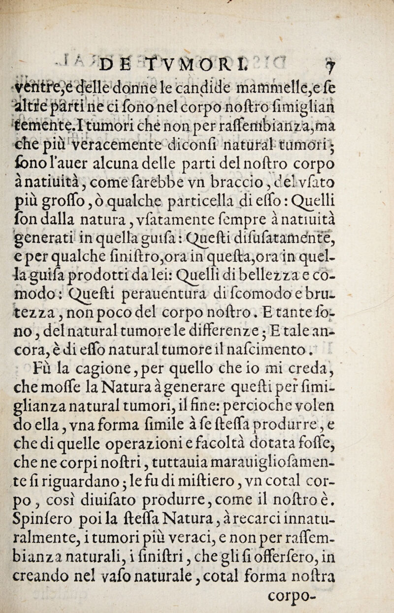 vtìitr'e^é dìelle danne le candide mammelle,e fé àltiféMrtì rie ci fono nel corpo noftro fimiulian temèhte.I tumori che non per rattembianz:a,ma clie più ' Veracemente- diconfi' naturai tumóri ; fono l’auer alcuna delle parti del noftro corpo ànatiuità, come farebbe yn braccio, del vJfato più grotto, ò qualche particella di elfo : Quelli fon dalla natura, vfatamente Tempre ànatiuità generati in quella guifa : Quelli difufatamente, e per qualche fmiftro,ora in quella,ora in quel. a lei: Quelli di bellezza e co¬ modo: Quelli perauentura di feomodo e fini¬ tezza, non poco del corpo noftro. E tante fo¬ no , del naturai tumore le differenze 3 E tale an¬ cora, è di etto naturai tumore il nafeimento. Fù la cagione,per quello che io mi creda, che molfe la Natura à generare quelli per fimi- glianza naturai tumori, il fine: percioche volen do ella, vna forma limile afe fletta produrre, e che di quelle operazioni e facoltà dotata fotte, che ne corpi noftri, tuttauia marauigliofamen- te fi riguardano 3 le fu di miftiero, yn cotal cor¬ po , cosi diuifato produrre, come il noftro è. Spinlero poi la fletta Natura, à recarci innatu¬ ralmente, i tumori piu veraci, e non per raffem- bianza naturali, i finiftri, chegli fi offerfero, in creando nel vafo naturale, cotal forma noftra corpo-