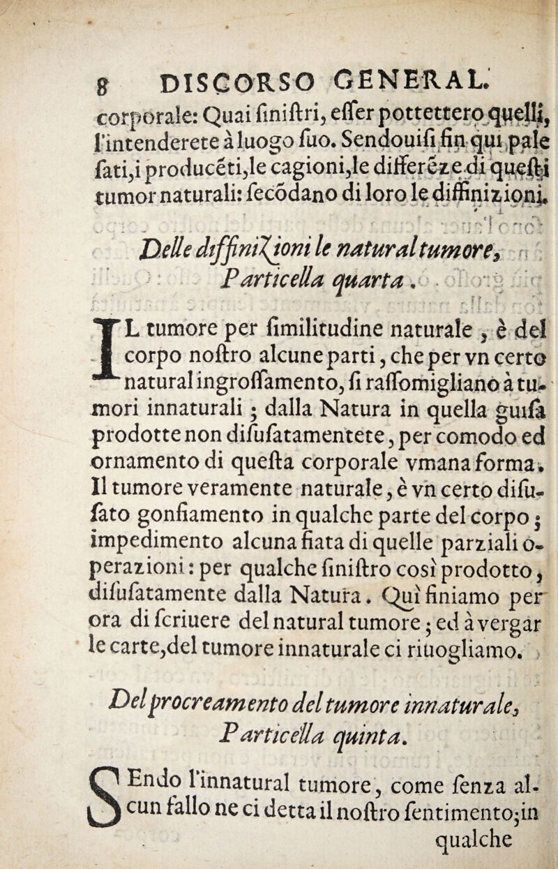 < g DISCORSO GENERAL. corporale: Quai finillri, eflfer pottetteroj l’intenderete à luogo ilio. Sendouifi-fin-q^ .,t j , fatici producéti,le cagionile difierézedi queflji tumor naturali: fecodano di loro le diifinizioni i ~ ‘ « I ■ »;*■,-= | fS ■ ~ - - » -* .» X \ . .. \a - Delle dtffiniXùni le naturai tumore9 « Particella quarta .< I r i ? 5 IL tumore per fimilitudine naturale , è del corpo nofìro alcune parti, che per vn certo naturai ingrolfamento, fi raflbmiglianQ à tu- mori innaturali ; dalla Natura in quella gmfa prodotte non difufatamentete, per comodo ed ornamento di quella corporale vmana formai Il tumore veramente naturale, è vii certo di fu» fato gonfiamento in qualche parte del corpo » impedimento alcuna fiata di quelle parziali o- perazioni : per qualche finiftro cosi prodotto, difufatamente dalla Natura. Qui finiamo per ora di fcriuere del naturai tumore ; ed à vergar le carte,del tumore innaturale ci riuogliamo. Del procreamento del tumor e innaturale3 ParticeUa quinta. Endo 1 innaturai tumore , come lenza al- cun fallo ne ci detta il noflro fentimento-in qualche