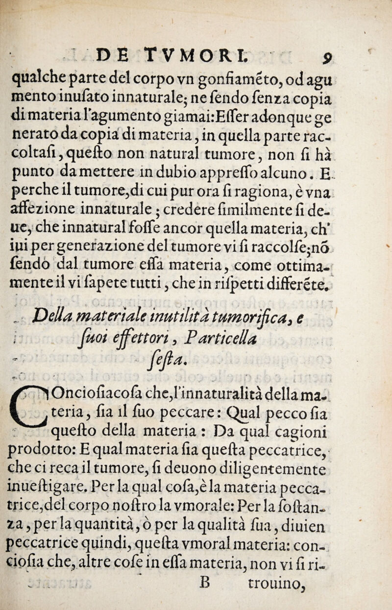 \ qualche parte del corpo vn gonfiaméto, od agu mento inulato innaturale; ne fendo lènza copia di materia tegumento giamai:Elfer adonque ge nerato da copia di materia, in quella parte rac¬ coltali, quello non naturai tumore, non fi hà punto da mettere in dubio apprelfo alcuno. E : perche il tumore,di cui pur ora lì ragiona, è vna affezione innaturale ; credere fimilmente fi de¬ lie, che innaturai folfe ancor quella materia, eh' ini per generazione del tumore vi fi raccolfe^nò fendo dal tumore elTa materia, come ottima¬ mente il vi lapete tutti, che in riipetti differéte. Oncioliacola che,rinnaturalità della ma¬ teria, lia il fuo peccare: Qual peccolia quello della materia : Da qual cagioni prodotto: E qual materia lia quella peccatrice, che ci reca il tumore, li deuono diligentemente inuelligare. Per la qual cofa,è la materia pecca¬ trice,del corpo nollro la vmorale: Per la foltan- za, per la quantità, ò per la qualità fua,diuien peccatrice quindi, quella vmoral materia: con¬ cio fia che, altre cofe in elfa materia, non vi fi ri- B trouino,