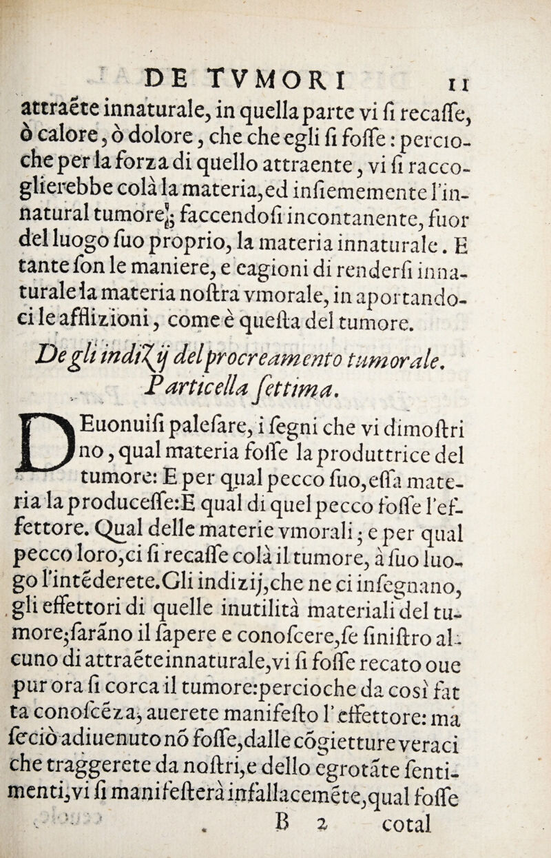 S . attraete innaturale, in quella parte vi fi recalfe, ò calore, ò dolore, che che egli fi folle : percio- che per la forza di quello attraente, vi fi racco- glierebbe cola la materia,ed infiememcntc l in- natural tumore]; faccendofi incontanente, fuor del luogo fuo proprio, la materia innaturale. E tante fon le maniere, e cagioni di renderli in na¬ turale la materia noftra vmorale, in aportando¬ ci le afflizioni, come è quella del tumore. Degli indiTjj del procreamento tumorale. Particella (ettima. TpXEuonuifi palelare, i fegni che vi dimofiri J[_}no, qual materia folte la produttrice del < tumore: E per qual pecco fuo,ella mate¬ ria la producdferE qual di quel pecco folle l*ef- fettore. Qual delle materie vmorali • e per qual pecco loro,ci fi recalfe colà il. tumore, à fuo luo- go l’intederete.Gli indizij,che ne ci internano, .gli effettori di quelle inutilità materialidel tu- more-faràno il fapere e conofcere,fe finiftro al¬ cuno di attraeteinnaturale,vi fi folte recato oue pur ora fi corca il tumorerpercioche da cosi fat ta conofcéza, auerete manifello l’effettore: ma lèrcio adiuenuto no folfe,dallecogietture veraci che traggerete da noflri,e dello egrotàte tenti¬ mene, vi fi manifeflerà infallaceméte,qual folte B 2 cotal 4