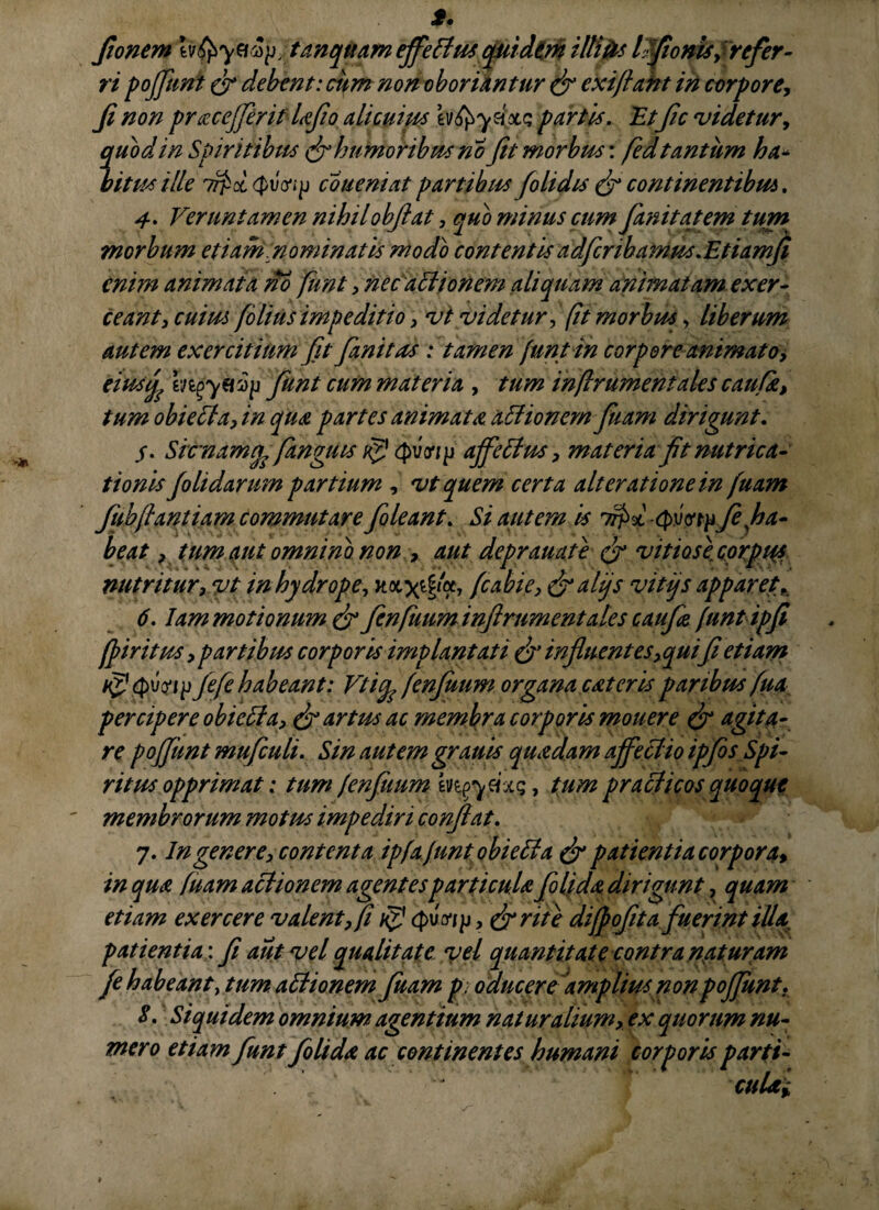 fionem , tunquam effectus quidem illitis Imponis f refer - ri pojfunt & debent: ciim non oboriantur & exijlant in corpore, Ji non pracejferitlafo alicuim ev^axc; partis. 'Etfic videtur, quod in Spiritibus & humoribus no Jit morbus: fed tantum ha* bitus ille coueniat partibus foli dis & continentibus. 4. Veruntamen nihilobjiat, quo minus cum fani tat em tum morbum etiam nominatis modo contentisadfcribamus.EtiamJi enim animata no funt , nec aclionem aliquam animatam exer¬ ceant i cuius filius impeditio, vi videtur, (it morbus, liberum autem exercitium Jit fanit as : tamen funt in corpore animato, eiusfc funt cum materia , tum in[Irument ales caufk, tum obie£la,in qua partes animata asionem fiam dirigunt. j. Sicnamfo fanguis ajfetlus, materia fit nutrica¬ tionis Jolidarum partium , vt quem certa alterationein fuam fubflantiam commutare foleant. Si autem is TrjW -Qvwp fi ha¬ beat , tum aut omnino non , aut deprauate (f vitiosi corpus nutritur i vt in hydrope, fiabie, &alqs vitys apparet. 6.1am motionum & finfuum inftrumentales c au fio [untipfi fpiritus , partibus corporis implantati & influentes, qui fi etiam 1$} Jefe habeant: Vtiife fenjuum organa cateris paribus fua percipere obicffa, & artus ac membra corporis monere & agita¬ re pojfunt mufculi. Sin autem granis quadam ajfeclio ipfes Spi¬ ritus opprimat: tum fenjuum m^ycixq, tum praclicos quoque membrorum motus impediri confiat. 7. In genere, contenta ipfafnntobieEta & patientia corpora* in qua fuam actionem agentes particula fili da dirigunt, quam etiam exercere valent, fi isj (pv^ip, &rite difpofita fuerint UU patientia: fi aut vel qualitate vel quantitate contra nat uram fe habeant, tum attionem fuam p oducere'amplius non pojfunt. 5. Siquidem omnium agentium naturalium, ex quorum nu¬ mero etiam funt filida ac continentes humani corporis parti- cuUi