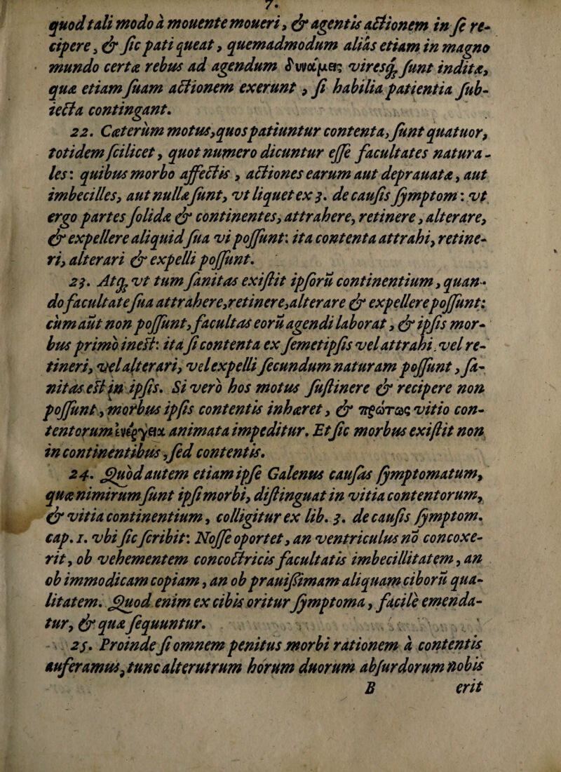 quod tali modo a monente moneri, dr agentis Aetionem in fi ve* cipere, & fic pati cpieat, quemadmodum alias etiam in magno mundo certae rebus ad agendum ^uvotjua- 'viresfo funt inditae, affionem exerunt , fi habilia patientia Jub- ietta contingant. Cceterum motus, quospatiuntur contenta,Jiint quatuor, totidem fcilicet, quot numero dicuntur ejfe facultates natura¬ les : quibus morbo afficies , acliones earum aut deprauatae, 4/// imbecilles, aut nullae funt, vt liquet ex 3. de caufis Jymptomwt ergo partes folidae dr continentes, attrahere, retinere , alterare, & expellere aliquid fna vi pojfunt: ita contenta attrahi, retine¬ ri, alterari dr expelli pojfunt. 2Atfe vt tum fanitas exiftit ipforu continentium , quan¬ dofacuit at efuaattrahere,retinere,ait er are & expellere pojfunt: cum aut non pojfunty facultas eoru agendi laborat ,dr ipfis mor¬ bus primo inefi: it a ficontenta ex jemetipfis vel attrahi,vel re¬ tineri, vel dt er ari, vel expellifecundum naturam pojjunt, Ja¬ nitos ett in ipfis. Si vero hos motus juftinere d? recipere non pojjunt, morbus ipfis contentis inharet, & ?vitio con¬ tentorum ingym animata impeditur. Et fic morbus exiftit non in continentibus ,fed contentis. 24- Jguodautem etiamipfi Galenus caufits fympt ornatum, quce nimirum Jiint ipfimorbi, difiinguatin vitia contentorum, dr vitia continentium, colligitur ex lib. 3. de caufis fymptom. cap. 1. vbi fic feribir. NoJJe oportet, an ventriculus no concoxe¬ rit, ob vehementem concotlricis facultatis imbecillitatem, an cb immodicam copiam, an ob prauifiimamaliquam ciboru qua¬ litatem. (juod enim ex cibis oritur Jymptoma, facile emenda- tur, & qua fiquuntur. 2$. Proinde fi omnem penitus morbi rationem a contentis auferamus,tunc alterutrum horum duorum abfurdorum nobis B erit