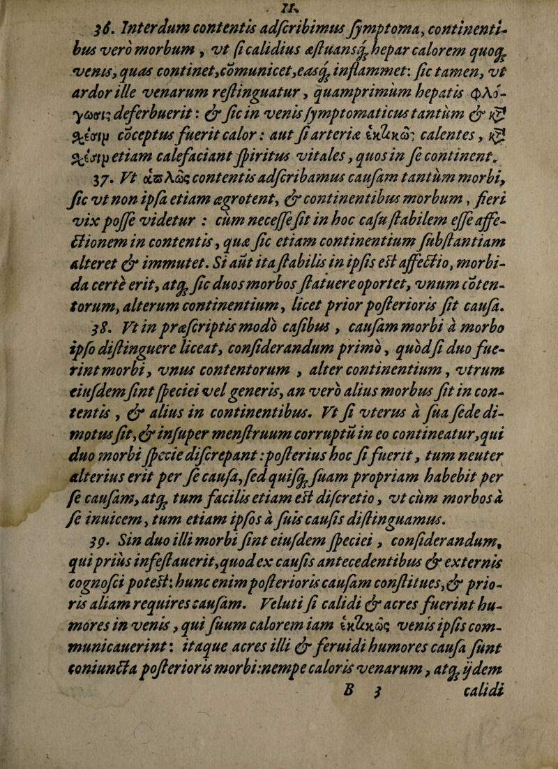 - 7A 3i. Interdum contentis adficribimus fymptopia, continenti¬ bus vero morbum , vt fi calidius a fi nansf hepar calorem quofe venis, quas continet,comunicet,eas(f inflammet: fle tamen, vt ardor ille venarum refiinguatur, quamprimum hepatis Q>Af- deferbuerit: & ficin venis/ymptomaticus tantum & Vfl coceptus fuerit calor: aut fiarteria calentes, ^ etiam calefaciant fpiritus vitales, quos in fe continent. 37. Vt oesj Aas contentis adferibamus caufam tantum morbi, fic vt non ipfa etiam agrotent, & continentibus morbum, fieri vix pojfe videtur : cum necejfefit in hoc caffabilem efieaffe- Bionem in contentis, qua fic etiam continentium fubftantiam alteret & immutet. Si aut itaflabilis in ipfis e fi affeci io} morbi¬ da certe erit, atfo fic duos morbos fiatuere oportet, vnum co ten¬ torum) alterum continentium, licet prior pofierioris fit caufa. 38. Vt in prafiriptismodo cafibus , caufam morbi a morbo ipfo difiinguere liceat, confiderandum primo, quod fi duo fue¬ rint morbi, vnus contentorum , alter continentium, vtrum titifdemfint ffeciei vel generis, an vero alius morbus fit in con¬ tentis , & alius in continentibus. Vt fi vterus a fiua fide di¬ motusfit)&injuper menfiruum corruptu in eo contineatur,qui duo morbi fiecie difirepant:poflerius hoc fifuerit, tum neuter alterius erit per fi caufa,fed quifi^fluam propriam habebit per fi caufam, attum facilis etiam e fi diferetio, vtciim morbosa fi inuicem,tum etiam ipfis a fiuis cau fis diftinguamus. 39. Sin duo illi morbi fint eiufdem Jpeciei, confiderandum, qui prius infefiauerit,quod ex caufis antecedentibus & externis cognofei poteftxhunc enim pofierioris caufam conflit ucs,&prio¬ ris aliam requires caufam. Veluti fi calidi & neres fuerint hu¬ mores in venis, qui fuum calorem iam u&tas venis ipfis com- municauerint: itaque acres illi & feruidi humores caufa funt coni unii a pofierioris morbimempe caloris venarum, at^ij dem B 3 calidi