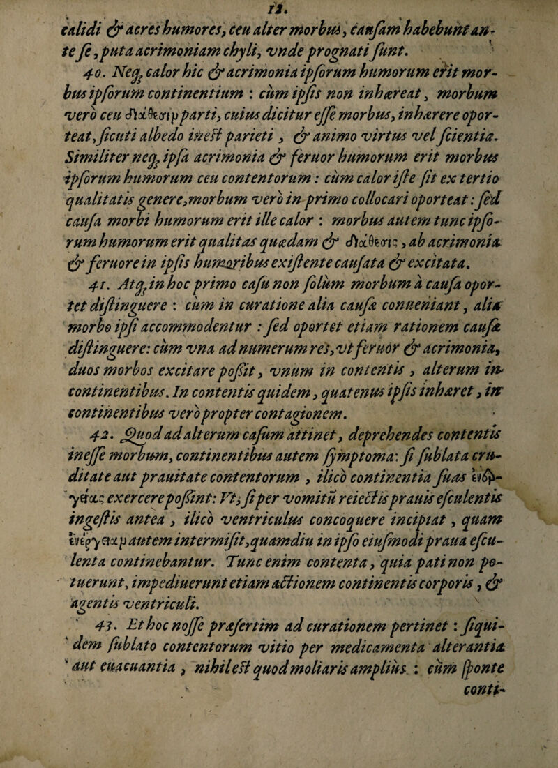 edidi & aeres humores, ceu dter morbus, canfam habebunt an¬ tefe ,puta acrimoniam chyli, vnde prognati fiunt. 40. Neq, calor hic & acrimonia ipforum humorum erit mor¬ bus ipforum continentium : cum ipfis non inhaereat , morbum vero ceu <3)xkcnjjparti, cuius dicitur effe morbus, inhaerere opor- teatficuti albe do in e fi parieti, & animo virtus velfrient ia. Similiter negfipfa acrimonia & feruor humorum erit morbus ip forum humorum ceu contentorum: cum calor ifte jit ex tertio qualitatis gener e,morbum vero in primo collocari oporteat: fed cdufa morbi humorum erit ille calor : morbus autem tunc ip fo¬ rum humorum erit qualitas quaedam & eftocfaw, ab acrimonia C$r feruor e in ipjis humoribus exi/lente caufata & excitata. 41. Atgfin hoc primo cajis non folum morbum a caufa opor¬ tet diflinguere : ciim in curatione alia caufa conneniant, aliA morbo ipji accommodentur : fed oportet etiam rationem caufat diflinguere: cum vna ad numerum res, vtferuor & acrimonia, duos morbos excitare pofit, vnum in contentis , alterum in* continentibus. In contentis quidem, quatenus ipfis inharet ? in continentibus vero propter contagionem. 42. f)uod ad alterum cafum attinet, deprehendes contentis inejfe morbum, continentibus autem fymptoma\fi fublata cru¬ ditate aut prauitate contentorum , ilico continentia fuas yttciz exercerepofint: Vt, fi per vomitu reieclisprauis efculentis ingeflis antea , ilico ventriculus concoquere incipiat, quam in$y m, /j autem intermifit,quamdiu inipfo eiufenodi praua efcu- lenta continebantur. Tunc enim contenta, quia pati non po¬ tuerunt, impediuerunt etiam affionem continentis corporis, & agentis ventriculi. 43. Ethocnojfe prafertim ad curationem pertinet: fiqui- dem fublato contentorum vitio per medicamenta alterantia 'aut eua euantia ? nihil eft quod moliaris amplius.: cum fonte > conti-