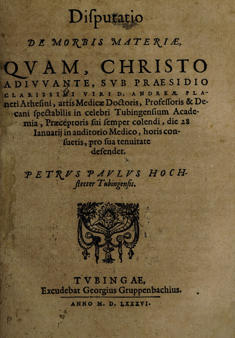 I DE 'M0\‘BIS MATE\IM, QYAM, CHRISTO A D I Y V A ijTT E , S V B P R AE S I D I O C I. A USS J W,:I VIRI D. A N D R E JS. PLA- «eriAthefini, aftisMedicaeDoftoris, Profefforis & De¬ cani fpe&abilis in celebri Tubingenfium Acade¬ mia , Praeceptoris fui femper colendi, die 28 Ianuarij in auditorio Medico, horis con- ! fueris, yro fua tenuitate defendet >. - ; A tett^vs taflfs HOCH- :.S * Jiet ter Tubingenfis. TVBINGAE, Excudebat Georgius Gruppenbachius. : ANNO M. D. LXXXVX.