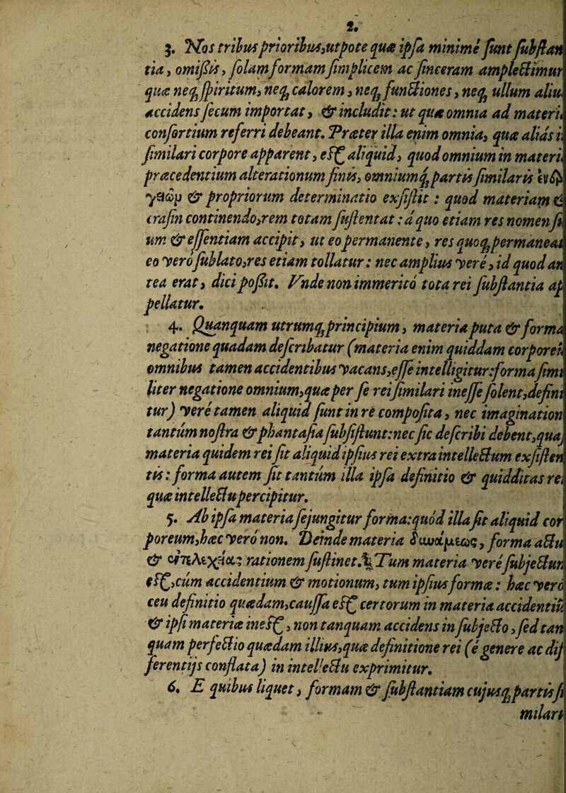 t' $. 3S[os tribus prioribus,ntpote qua ipfa minime funt fubftan tia, omifits, folamformamfimplicem ac finceram amplectimur qua neq^jpiritum, neq^ calorem , neq} funBiones, nean ullum altu accidens fecum importat, & includit: ut qua omnia ad materu conforthm referri debeant. Trater illa enim omnia, qua alias i, fimilari corpore apparent, ef£ aliquid i quod omnium in materi prczcedentium alterationumfinis, omniumq,\partisfimilaris hfa ymp & propriorum determinatio exfiftit: quod materiant d crafin continendo,rem totam fufientat :dquo etiam res nomenfi tm & effentiam accipit, ut eo permanente , res quo q^ permaneat eo yerojublato,res etiam tollatur: nec amplius yere, id quod ad tea erat y dicipofiit, Ende non immerito tota rei fiubftantia af pellatur. 4. Quanquam utrumq^ principium, materia puta & forma negatione quadam deficnbatur (materia enim quiddam corporeh omnibus tamen accidentibus yacans,effe inte fligitur formafemt liter negatione omnium,qua per fie rei fimilari inejfe[olent,defini tur) y er e tamen aliquid funt in re compofita, nec imagination tantum nofira &phantafiafubfijlKnt:necficdefcribi debent,quaj materia quidem reifit aliquidipfius rei extra intelleBum exfeften tis: forma autem fit tantum illa ipfa definitio & quidditas rei quae intelleBupercipitur. 5. Ah ipfa materiafejungitur forma: quod illafit aliquid cor poreum,hac yero non. Deinde materia hwol^icoq 7 forma aBm & WTiAtx™- rationemfuftinct.%Tum materia yerefubjeBum eT^iCum accidentium & motionum, tum ipfiusforma: hac yeri ceu definitio quadam,cauffa eff certorum in materia accidentim ipfi materia ineff , non tanquam accidens in fubjeBo ,fedtan quam perfeBio quadam illius,qua definitione rei (e genere ac dij\ ferentijs conflata) m intelleBu exprimitur. 6. E quibus liquet i formam & fubfiantiam cujus qfartisji ~ milan