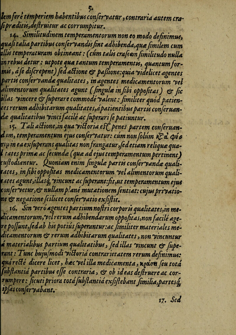 lem fere temperiem habentibus conferyatur, contraria autem era- fipraditis,defruitur ac corrumpitur. 14. Similitudinem temperamentorum non eo modo definimus, qua fitaliapambus conferyandtsfint adhibenda,quafimilem cum illis temperaturam obtineant: (cum talis crafemfimilitudo nulla in rebus detur; utpote qua tantum temperamentis, quantum for¬ mis, dfe diferepent) fedaUione & pafiione:quia yidelicet agentes partis conferyanda qualitates, in agentes medicamentorum yel alimentorum qualitates agunt (fingula infibi oppofitas) & fic illas yincere &fuperare commode y alent ffimiliter quod patien¬ tes rerum adhibitarum qualitates,dpatientibuspartis confer uan- tia qualitatibus yincifacile ac fuperari fepatiuntur. 15. Tali aSione,in qua yiftoria eff penes partem conferuan- dim, temperamentum ejus conferyatur: cumnonfolum $cl Qv# y/p in ea exfuperans qualitas nonfrangatur,fed etiam reliqua qua- i tat es prima ac fecunda (pta ad ejus temperamentum pertinent) ufiodiantur. Quoniam enim fingulapartis conferyanda quali- at es, in fibi oppofitas medicamentorum yel alimentorum quali- ates agunt,illas q3 y ineunt acfuperant:fit,ut temperamentum ejus tonferyetur, & nullamplane mutationem fentiat: cujuspriyatio- ne & negatione fcilicet conferyatio exfifiit. td. Sin yero agentes partium noflri corporis qualitates,in me¬ dicamentorum,'yel rerum adhibendarum oppofitas,nonfacile age- repojfuntfedab his potiusfuperanturtacfimiliter materiales me¬ dicamentorum & rerum adhibitarum qualitates, non yincuntur i materialibus partium qualitatibus,fed illas y ineunt & fupe- mnt: Tunc hujufmodi yiSlorid contrarietatem rerum definimus: qudre&e dicere licet, hac yel illa medicamenta, Hgccvti fiu tota fuhflantidpartibus effe contraria, & ob id eas defruere ac cor¬ rumpere:ficutipriora totdfiubjiantidexfifiebant fimilia,partes ipfasconfery abante 17. Sed