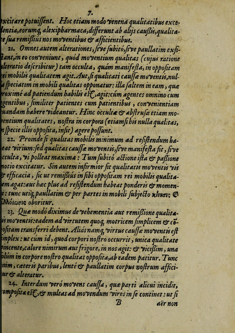 7- ititarepotuiffent. Hoc etiam modo venena qualitatibus exce- \entia,eorumq^ alexipbarmaca,differunt ab ahjs cauflis,quahta- 'tfua remifiius nos moyentibus & afficientibus. 2 u Omnes autem alterationes,fiyefubitofiye paullatim ex fi¬ lantem eo conyeniunt, quod moyentium qualitas (cujus ratione \ltcratio defcribitur) tam occulta, quam manifefia, in oppofitam •ei mobili* qualitatem agit. Aut fi qualitati cauffte moy entis>nul- a jfeciatim in mobili qualitas opponatur: illa faltem in eam, qua roxime ad patiendum habilis ef£,agit:cum agentes omnino cum gentibus , fimiliter patientes cum patientibus , conyenientiam uandam habere yideantur. Hinc occulta & abflrufa etiam mo¬ lentium qualitates, noftra in corpora (etiamfihis nulla qualitas, ifpecie illis oppofita, infit) agere pofiunt. 22. Troindeji qualitas mobilis minimum ad refflendum ha- eat yiriumfed qualitas cauffte moy entisfiy e manifefiaJit ,fiye cculta,yi polleat maxima: Tumfubito afrioneifla & pafiione mio excitatur. Sin autem infirmiorfit qualitatis moyentis yis 'Tefficacia, ficutremifiiusinfibioppofitam rei mobilis qualita- em agat: aut hac plus ad refiflendum habeat ponderis & momen¬ ti tmcutifypaullatim &per partes in mobili fubjetto xiW/s © JMoiatf/c oboritur. \ 23. Qua modo diximus de yebementia aut remfiione quali ta- is moyentis:eadem adyir tutem quo ql motricemfimplicem &co- \ofitam transferri debent. Alias nam$ yirtus caujfie moyentis efi 'mplex: ut cum id > quod corpori noflro occurrit, mica qualitate nncente,calore nimirum aut frigore, in nos agit: & yicifiim > una dum in corpore noflro qualitas oppofita,ab eadem patitur. Tunc nim, c ater is paribus, lente & paullatim corpus nofirum affici- ur& alteratur* 24* Interdum y ero moy ens caujfa, quaparti alicui incidit, ompofita multas ad moyendum yires m fie continet: ut fi 2 aer non