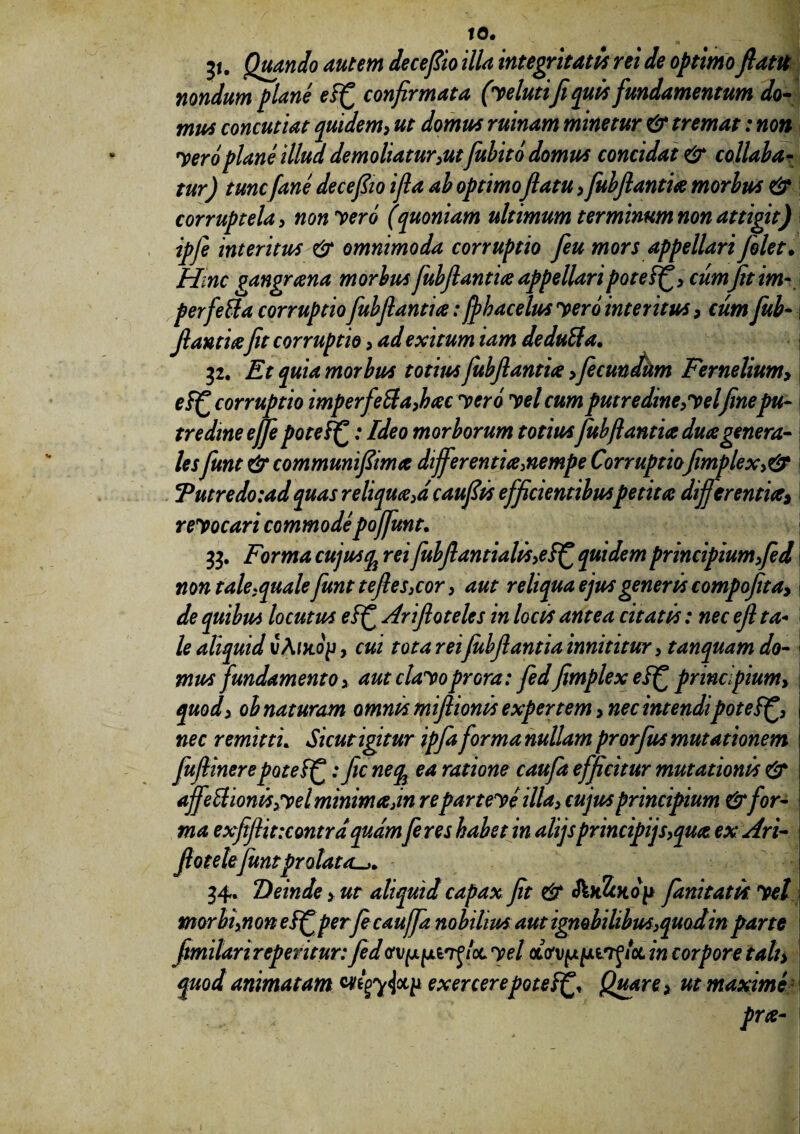 to. jt. Quando autem deceflio illa integritatis rei de optimo flatu nondum plane ef£ confirmata (velutife quis fundamentum do¬ mus concutiat quidem, ut domus ruinam minetur & tremat: non Vero plane illud demoliatur,utfubito domus concidat & collabar tur) tunc[ane deceflio ifla ab optimoflatu, fubflantia morbum & corruptela, non vero (quoniam ultimum ter minum non attigit) ipfe interitus & omnimoda corruptio feu mors appellari [olet. Hinc gangraena morbus fubflantia appellaripotei^, cum fit im- perfetta corruptio fubflantia: fphacelus vero interitus, cum fub- flantiajit corruptio, ad exitum iam deduffa. 32. Et quia morbus totius fubflantia > fecundum Fernelium, ef£ corruptio imperfecta,bac vero vel cum putredine,vel finepu¬ tredine ejfepoteffc: Ideo morborum totius fubflantia duagenera¬ lesfunt & communiflima differentia,nempe Corruptio jimplex,& *Putredo:ad quas reliqua,a cauflts efficientibus petita differentia> revocari commodepoffunt. 33. Forma cujusqi rei fub flant i alis,e quidem principium,fed non tale,qualefunt teftes, cor, aut reliqua ejus generis compojita, de quibus locutus eff Ariftoteles in locis antea citatis: nec efl ta¬ le aliquid i/A/Jtojj, cui tota rei fubflantia innititur, tanquam do¬ mus fundamento, aut clavoprora: fedJimplex efjf principium> quod, ob naturam omnis miflionis expertem > nec intendipoteSlf, nec remitti. Sicut igitur ipfa forma nullam prorfus mutationem fufiinerepotef^: fic neqi ea ratione caufa efficitur mutationis & ajfettionis, vel minima,in reparteve illa, cujus principium &for¬ ma exjiflit:contrd quam feres habet in alijspr incipijs,qua ex Ari- flotelefunt prolata^. 34. Deinde, ut aliquid capax Jit & foiJcKop fanitatis vel morbi,non e&fperflcauffa nobilius aut ignobilibus,quod in parte flmilari repentur: fedav^xin^loL vel /ot in corpore tali, quod animatam exercerepote^ Quare, ut maximi j prte-