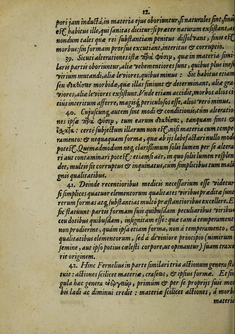 !2. poft jam iniuBa,in materia ejus oboriuntur,fi naturalesfint,finii eif habitus ille,qui fanitas dicitur :fiprater naturam exfijlant,ai nondum tales qua rei fubflantiampenitus difjolyant, finis ef^ morbusfinformam prorfus excutiant,interitus & corruptio. 35>. Sicuri alterationes ifia 7?>oi 4>vV/p, qua in materia fimi- laris partis oboriuntur,alia yehementioresfiunt 3 quibus plus inefii yirium mutandi,alia leyiores,quibus minus : Sic habitus etiam fieu d)&06oW morbida,qua illas finiunt & determinant, aliagra- yiores,alia leyiores exfifiunt.Vnde etiam accidit,morbos alios ci tius interitum afferre, magis ^periculofio s efife, alios yero minus. 40. Cujuficun% autem fint modi & conditionis>cim alteratio nes ipfia <J>vo7p 7 tum earum «ftocfleVa;, tanquam fines & e^ctfoc: certe fubje&um illarum non eifi,nifimateria cum tempe ramento: & nequaquam forma, qua ab ijs labefiailari nullo modi poteifi.Quemadmodum neq3 clarifiimum filis lumen per fe altera ri aut contaminaripoteff: etiamfiaer, in quo folis lumen rejplen det, multisfit corruptus & inquinatus,cumfimplicibus tum mali gnis qualitatibus. v r‘ ' 1 ’ 41. Deinde recentioribus medicis neceffiarium effie yidetur fifimplices quatuor elementorum qualitates y iribuspr a ditafunt rerum formas atqj /ubfiantias multo praflantioribus excellere.E ficflatuunt partis formam fuis quibufdam peculiaribus yiribus ceu dotibus quibufdam, infignitam ejfe: qua tam d temperament non prodierint, quam ipfa etiam forma, non d temperamento, 6 qualitatibus elementorum, fedd diyiniore principio (nimirum femine, aut ipfopotius ccelefii corpore,ut opinantur) fiuam traxi rit originem. 42. Hinc Fernehus in parte fimilari tria aUionumgenerafit tuit: aUiones fcilicet materia, crafi&s, & ipfius forma. Etfin gula hac genera , primum & per fe proprijs fuis moi bis Udi ac diminui credit: materia fcilicet aftiones, d morbi matem