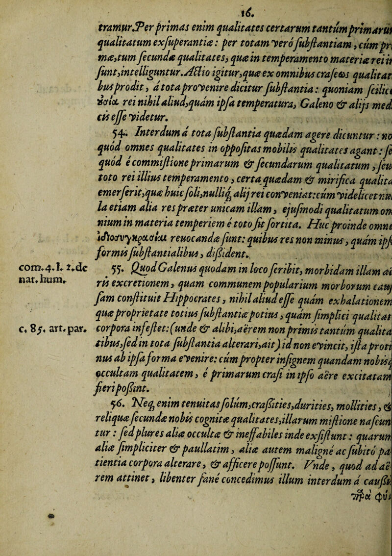 cora* 4* f* c« 8/4 art.pasv f£ ' 1 tramurJPer primas enim qualitates certarum tantum primam qualitatum exfuperantia: per totam vero fubftantiam, cumpr\ ma,tum fecunda qualitates, qua in temperamento materia rei it fiunt,intelliguntur. Attio igitur, qua ex omnibus crajms quali tat busprodit , d totaprovenire diciturfubflantia:quoniam filia Xtftoc rei nihil aliud,quam ipja temperatura, Galeno & ahjs med cis efje videtur. 54»» Interdum a tota jubfiantia quadam agere dicuntur : no quod omnes qualitates tn oppoftas mobilis qualitates agant: fi quod e commiftione primarum & fecundarum qualitatum ,Jm toto rei illius temperamento, certa quadam mirifica qualita emerferit,qua huic foh,nulliq alij rei conVeniatictm videlicet la etiam alia resprater unicam illam, ejujmodi qualitatum 01% nium in materia temperiem e totofitfor t ita. Huc proinde omm 'iflosvyKoci&lcu reuocanda fiunt: quibus res non minus, quam ipj formisfiubflantialibus,dfident. 55* Qu?dGalenus quodam in loco firibit, morbidam illam ai ris excretionem , quam communem popularium morborum cauj Jam confiituit Hippocrates y nihil aliud ejfi quam exhalationem qmproprietate totius fubjlanticepotius, quam fimplici quahtat corpora infeflet funde & alibi, aerem non primis tantum qualita tihuSyfidm tota fubflantia alterari,ait) id non evincit, ijlaproti nus ab ipfaforma evenire: cum propter infignem quandam nobis occultam qualitatem, e primarum crafi inipfo aere excitatam fieripofmt. q6. Heq3 enim tenuitas filum,crafities,durities, mollities, & reliqua fecunda nobis cognita quahtat es,illarum mifiione naficun tur: fedplures aha occulta & ineffabiles mde exfiflunt: quarun aha jjmplicit er & paullatim, aha autem maligne acfubito pa tientia corpora alterare, & afficere poffunt. Vnde, quod ad ai rem attinet, libenter fane concedimus illum interdum d caufli Ct \ / irpct cpvi