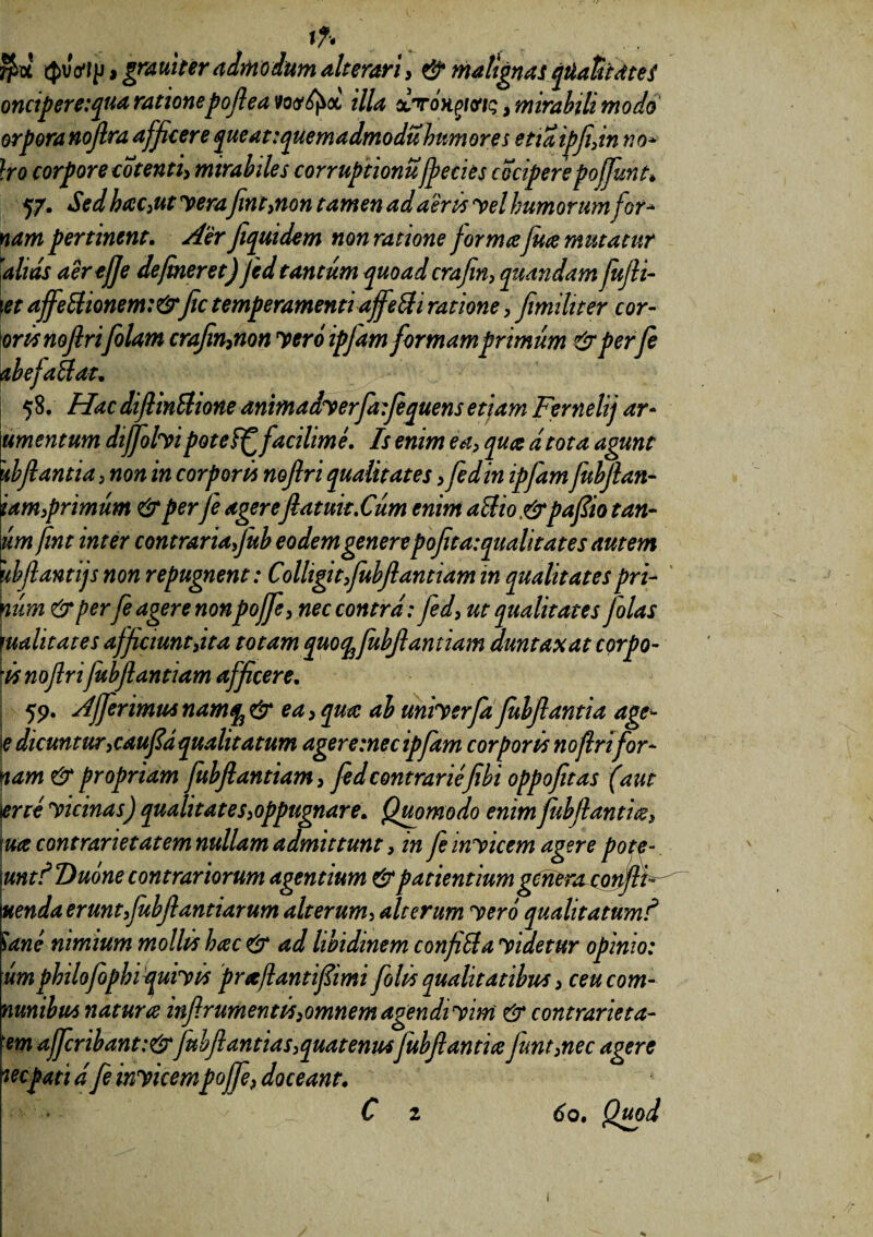 i* fe' 4>vVfp, grauiter admodum alterari} & malignas qtiatit dt e i oncipere:qua rationepofl ea wfyx illa xt mgi&iq, mirabili modo orporanojlra afficere queat:quemadmoduhumore s etiaipfidn no* }ro corpore cotenti, mirabiles corruptionu jpecies cocipere pojfunt* 57. Sed baC)Ut yerafint>non tamen ad aeris yel humorum for* nam pertinent. Aer flquidem non ratione formafuce mutatur alias aerejje defineret) fedtantum quoad crafin, quandam fufli- et affe£tionem:&fic temperamenti affeci ratione > fimihter cor- orts noflri [olam crafin^non yero ipfam formam primum & perfe ab efait at. 58. Hac diflinStione animadyerfa:fequens etiam Fernelij ar¬ um entum diffolyipoteff facilime. Is enim ea, qua dtota agunt 'tbfiantia >non in corporis noflri qualitates > fed in ipfam fubflan- iam,primum & perfe agereflatuit.Cum enim a it io &pafiio tan¬ um fint inter contrariafiub eodemgenerepoflta:qualitates autem ubfiantijs non repugnent: Colligit fubflantiam in qualitates pri¬ num & perfeagere nonpojfe, nec contra: fed, ut qualitates [olas qualitates afficiunt}ita totam quocpfubflantiam auntaxat corpo¬ ri noflrifubflantiam afficere. 59. Afferimus namjj & ea > qua ab uniyerfa fubflantia age- \e dicuntur ,caufid qualitatum ager e :nec ipfam corporis noflrifor- nam & propriam fubflantiam 3 fed contrariefibi oppofitas (aut trte yicinas) qualitates appugnare. Quomodo enim fubflantia $ lua contrarie tat em nullam admittunt, in fe inyicem agere pote- \untf Dume contrariorum agentium & patientium genera conflF Etenda erunt fbfl antiarum alterum, alterum yero qualitatumf ane nimium mollis hac & ad libidinem conficta yidetur opinio: umphilofophiquiyis preefantifiimi folis qualitatibus > ceucom- nunibus natura infir ument is3omnem agendi yim & contrarie ta- em affcribant:& fubflantia s,quatenusfubflantia junt3nec agere wepati dfe inyicempoffe, doceant. pflp‘i: .V ' ^ C 2 60. Quod