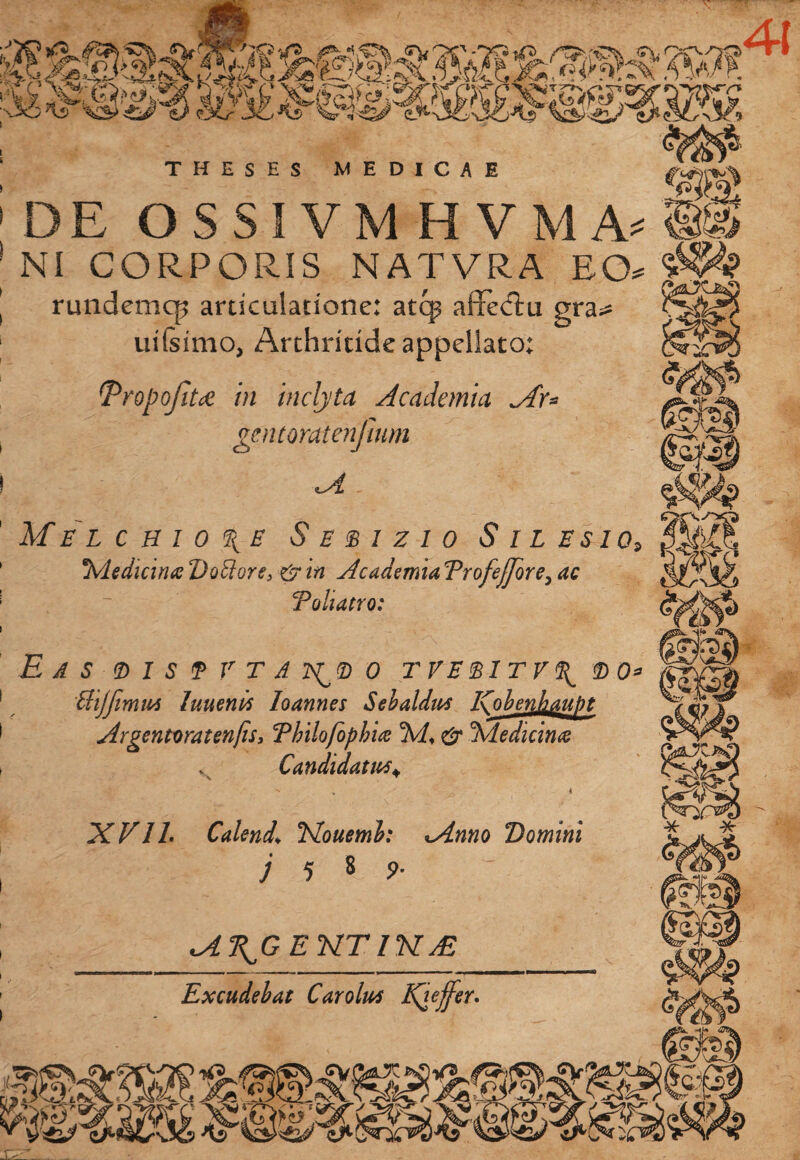41 Melchio\e S E E 1 Z 1 0 S I L ES10, Medicina D otior e 3 & in Academia TrofeJJore, ac Toliatro: N bXVIL Calenda Nouemb: tAnno Domini j 5 8 9- M^GEKTlKaE Excudebat Carolus Kieffer. THESES MEDICAE : DE OSSIVMHVMA^» | NI CORPORIS NATVRA EO» S&94? | rundemcp articulatione: atq? affetftu gra^ 1 uilsimo, Arthritide appellato: tPropofitce in inclyta Academia Pr= gentoratenjium ! . p Ss 38 Eas <d i s f v t a o tveeitv\ 'UijfimuA luuenrt Ioannes Sebaldm ICobenhaupt Argentoratenfis, Thilofophia & Medicina Candidatus+ fo; bk *