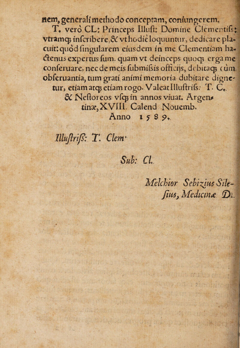 nem, generali'methodo conceptam, conmngerem, T* vero CL: Princeps Illufi: Domine Clementiis* Vtramcp infcribere;,& vt hodie loquuntur, dedicare pla¬ cuit: quod fingularem eiusdem in me Clementiam ha* cflenus expertus fum. quam vt deinceps quoqv erga me conferuare, nec de meis fubmiisis offiojs, dc bitaqj < um obferuantia, tum grati animi memoria dubitare digne- tur, etiam atep etiam rogo. ValeatIlluftriis: T. Ct, 8C Neftoreos vfcp in annos viuat* Argen* tinae, XVIII Calend Nouemb» Anno i j 8 I lllu/lrij?: T Clem Sub: CL | Melchior Seblilm Sile** Jiu4} Medicina jQ>J