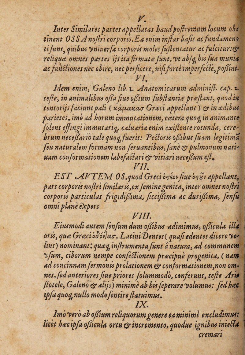 Inter Similares partes appellatas haudpofiremum locum oh sinent OSS A noflri corporis. Ea enim inflar hajis ac fundamen0 tijunt5 quibus vniuerfa corporis moles fufiematur ac fulcitur:& reliquce omnes partes ijs itafirmatce fiunt, Vt abfq^ his fua munia acfiMiones nec obire, nec perficere, ni fiforte i mperfecle, p ofii n t. vu i Idem enim, Galeno lib. i. Anatomicarum adminifi. cap. i* tefie, in animalibus ofia fiue ofiium fubjlantue prceflant, quodin tentoriis faciunt pali ( Graeci appellant) &in<zdihus parietes* imo ad horum immutationem, extera quoq^ in animante fiolent effingi immutariqf caluaria enim exi/lente rotunday cere■> brum necefiario tale quoq3 fuerit: TeUoris ofiibus fiuam legitima feu naturalem formam non fer u antib us ,[ane &pulmonum natu uam conformationem labefaUari &pvitiari necefium ejf Vlh EST <AVTEM OS,quod Greci cfiov fiue o^Sv appellant, pars corporis noflri fimilaris,ex feminegenita, inter omnes noflri corporis paniculas frigidifiima, ficcifiima ac durifiima, fienfiu omni plane expers viu. I Eimmodi autem fienfum dum ofiibus adimimus, ofiicula illa oriss qua Grxciodofjcc<r, Latini t)entes( quafi edentes dicere Vt' lira) nominanti qux^inflrumentafiunt a natura, ad communem 1vfiumy ciborum nempe confeUionem prcecipue progenita, ( nam ad concinnam fer monis prolationem & conformationem,non om¬ nes, fed anteriores fiue priores fdummodo, conferunt, tefie Arii flotele, Galeno & alijs) minime ab hisfieperare volumus; fiedhxc tpfd qnofa nullo modo fentireflatumus* IX. Imo vero ab ofiium reliquorum genere ea minime excludimus; licet hxcipfa ofiicula ortu & incremento, quodue ignibus inieAa cremari