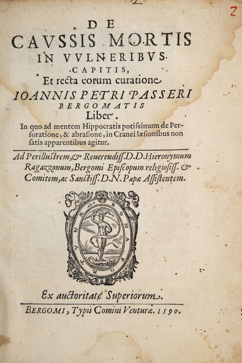 . D E CAVSSIS MORTIS IN VVLNERIBVS- • CAPITIS, * Et reda eorum curatione^ 10ANNIS PETRI PASSERI BERGOMATIS Liber. In quoad mentem Hippocratis potifsim-urn de Per¬ foratione , & abrafione, in Cranei ljefionibus non fatis apparentibus agitur. gtmmtrnmmmmmmtmm * i— m • f wt—i i ■——h ■■ ■ ■ —w——mtmmm———m——— Ad Penlluftrem3& Reuerendijf.D.D.Hieronymum Raga^omm3Bergomi EpiJcopumreligioJijJ'. & Comitem3ac SantdiJf.D.N. Papa Aiffiftentem. / 8x auctoritati Superiorum^.