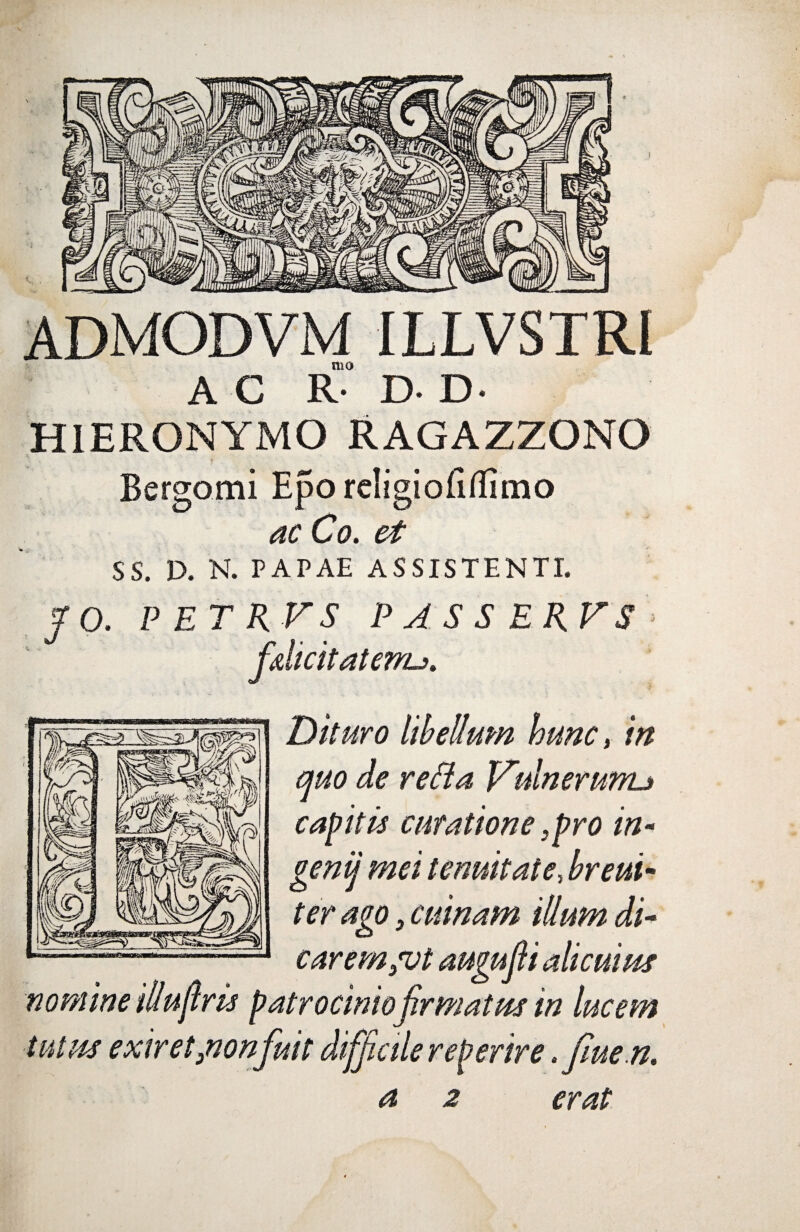 ) ADMODVM ILLVSTRI mo AC R- D- D- HIERONYMO RAGAZZONO Bergomi Eporeligiofitfimo ac Co. et SS. D. N. PAPAE ASSISTENTI. fo. P ET RV S PASSERFS fdicit at erru. Dituro libellum hunc, in quo de refia Vulnerunu capitie curatione 3pro in- genij mei tenuitate, breui- carem 3vt augufii alicuius nomine Ulubris patrocinio firmatus in lucem tutus exiret3nonfuit difficile reperire .fiue n. a 2 erat i