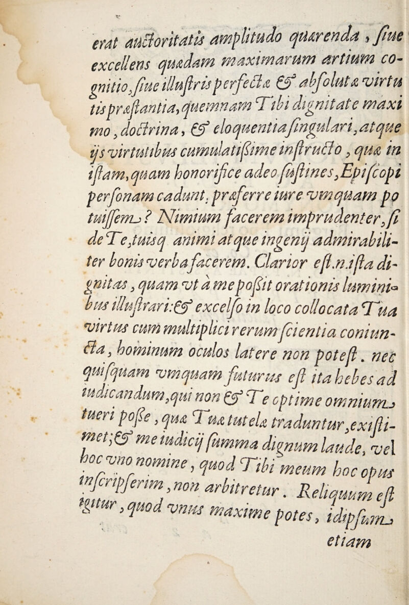 etdt auctoritatis amplitudo qiurenda t Jiue excellens audiam maximarum artium co¬ gnitio, fue illuflrisp erfetta &? abfoku vir tu tispr&flantia,quemnam Tibi dignitate maxi mo , doctrina, & eloquentiafmgulari, atque ijs virtutibus cumulati fime wjlructo, qua in i jiam, quam honorifice adeo fijhnes ,Epifcopi perfonam cadunt, proferre iure vmquam pq tuiffenu ? Nimium facerem imprudenter, fi de Tiejuisq animi atque ingenij admirabili¬ ter bonis verba facerem. Clarior efi.ndfa di- gmtas, quam vt a mepofiit orationis lumini* bm illujirari:& excelfo in loco collocata Tua virtus cum multiplici rerumfcientia coni un¬ cia , hominum oculos latere non poteft. nec mifquam vmquam futurus e fi ita hebes ad indicandum, qui non & Te cpLe omntul tue? i pofe, qua 1 no tut eU traduntur,exifti- m,t,^ memdicij[umma dignum laude, vel ■ Gcvuo nomine, quodcJ ibi meum hoc opus imfmZ ’nm arh,tmur ■ Reliquum efi l ur> vnm maxime potes, idip J etiam yju?7L)