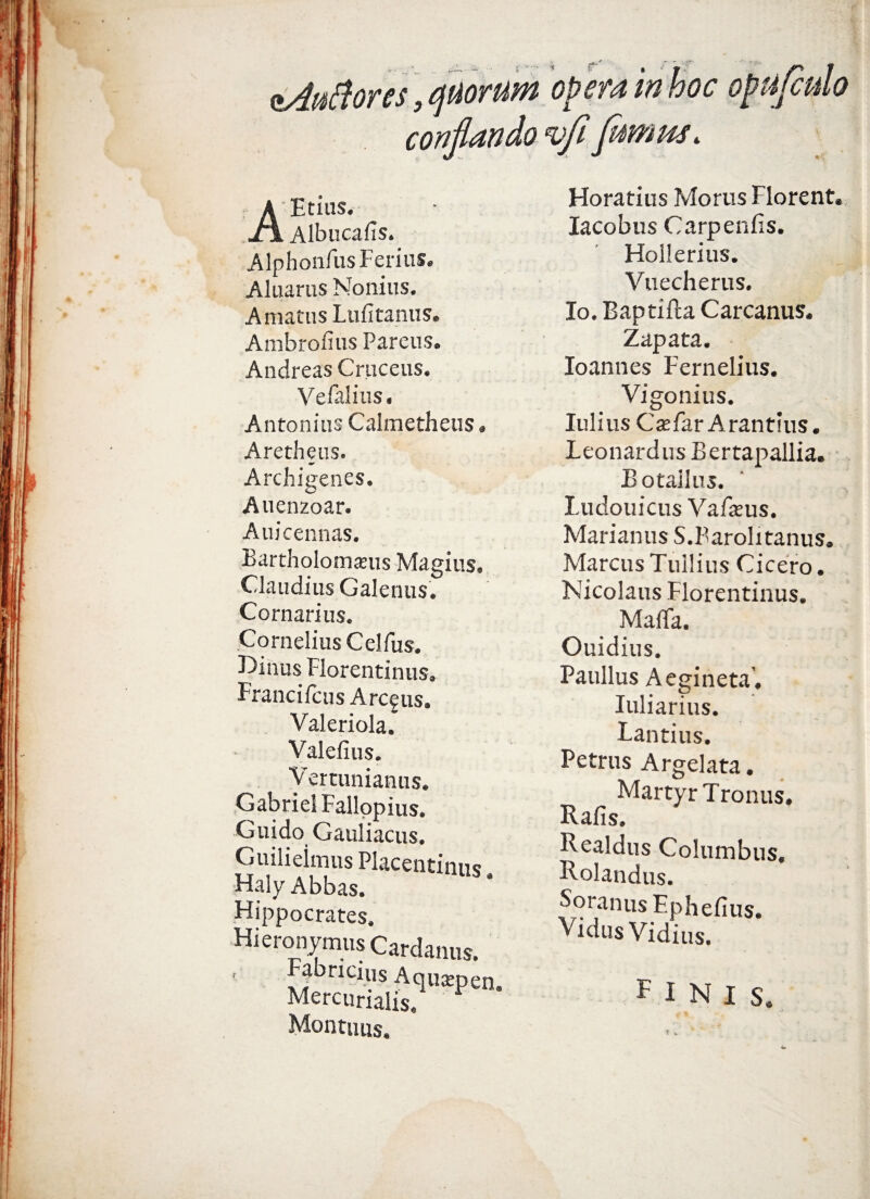 eAaftores, quorum opera in hoc ot conflando vfi flwius. AEtius. Albucafis. Alphoiifus Ferius. Aluarus Nonius. Amatus Lufitanus. Ambrofius Parcus. Andreas Cruceus. Veialius. Antonius Calmetheus Aretheus. a*' Archigenes. Auenzoar. Auicennas. Bartholomams Magius. Claudius Galenus. Cornarius. Cornelius Celfus. F>inus Florentinus. FrancifcusArcgus. Valeriola. Valelius. Vertunianus. GabrieI Fallopius. Guido Gauliacus. Guilieimus Placentinus Haly Abbas. * Hippocrates. Hieronymus Cardanus. Fabricius Aqusepen, Mercurialis, Montims. Horatius Morus Florent. Iacobus Carpenfis. Hollerius. Vuecherus. Io. Baptifta C arcanus. Zapata. loannes Fernelius. Vigonius. Iulius Cxfav Arantius. Leonardus Bertapallia. Botallus. Ludouicus Va fanis. Marianus S.Barolitanus. Marcus Tullius Cicero. Nicolaus Florentinus. MalTa. Ouidius. Paullus Aegineta’. I uliarius. Tantius. Petrus Argelata. Martyr Tronus. Rafis. Realdus Columbus. Rolandus. Soranus Ephefius. VidusVidius. FINIS.