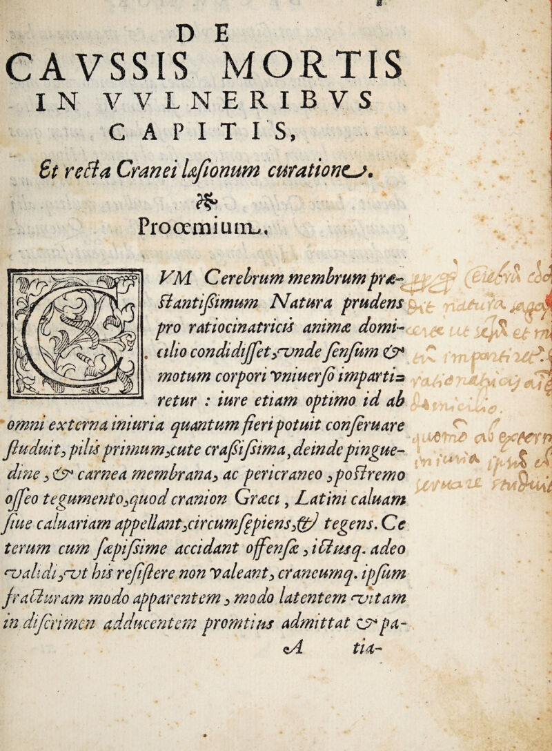 VSSI? MORTIS IN VVLNERIBVS CAPIT IS, i St refla Cranei l&fionum curationem. <%> Prooemium,, - 3 /V j VM Cerebrum membrumprd~ * ''M Bantijsimum Natura prudens ^ pro ratiocinatricis anima domi- €..$ \^ . alio condidijfet/vnde JenJum 0* >c motum corpori Vniuer/b imparti= r > retur : ime etiam optimo id ab • ; externa iniuria quantum fieri potuit conjeruare Jiuduit) pilis primum3cute crafsifitma,deinde pingue- ojjeo tegumento3quod cranion Graci, Latini caluam fiue caluariam appellant3circumfppiens3ppJ tegens. Ce terum cum fapifsime accidant ofjenfe 3 idusq. adeo cvalidi 3<~ut his re/iflere non valeant 3 crancumq. ipfum fraCluram modo apparentem 3 modo latentem <~vitam in dijcrimen adducentem promtius admittat £5*pa- cA tia- dine 3 carnea membrana3 ac pericraneo 3poffremo 1 O (t Wt n£ <?i0 {'n fi UtfKa-Z£ ftvWMt