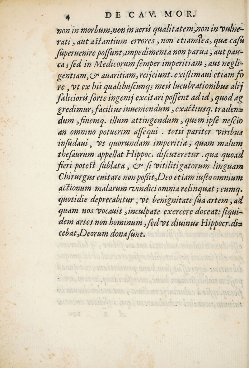 non in morbum3non in aeris qualitatem3non in Vulne¬ rati 3 aut aslantium errores 3 non etiarmea3 qua caju Juperuenire pojfiunt3impedimenta non pania3 aut pau¬ ca , fid in Medicorumfimper imperitiam 3 aut negli- gentiam/ju auaritiam3 reijciunt. exiflimaui etiam fo re, Vt ex his quahbujcunq- meis lucubrationibus alij felicioris forte ingenii excitari pojfent ad id 3 quod ag gre dimur3facilius inueniendum 3 exachusq. tradens dum finemq. illum attingendum 3 quem ipfi nefio an omnino potuerim affequt . totis pariter Viribus infedaui, Vt quorundam imperitia 3 quam malum thefurum appellat Hippoc. difcuteretur. qua quoad fieri potefl feblata, cfi fi vitilitigatorum linguam Chirurgus euitare non pofiitJDeo etiam iuflo omnium aciionum malarum rvindici omnia relinquat 3 eumq. quotidie deprecabitur, Vt benignitatefea artem 3 ad quam nos Vocauit 3inculpate exercere doceat:fiqui- dem artes non hominum 3fiedvt diuinus Hippocr.dis cebat3Deorum donafimt.