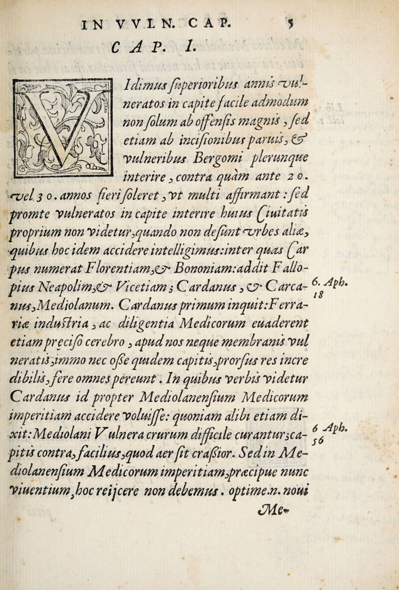 C A P. /• i Idimus fupenonbus annis nsu neratos in capite facile admodum non filum ab ojfenfis magnis , fid etiam ab incifionibusparuis, & 'vulneribus Bergomi plerunque interire , contra quam ante 2 0. <~vel 30. annos fierifiler et, vt multi affirmant: fid promte vulneratos in capite interire huius Quit at is proprium non videtur,quando non defiunt <~vrbes alite, •quibus hoc idem accidere intelligimus:inter quas Qar pus numerat Florentiam,^ Bononiam:addit Fallo- pius Neapolim,& Vicetiams Cardanus, Care a- nus ,Mediolanum. Cardanus primum inquit :Ferra- ria indu Uria, ac diligentia Medicorum euaderent etiam precifi cerebro, apud nos neque membranis vul neratirjmmo nec ofise quidem capitis,prorfus res incre dibihs,fere omnes pereunt. In quibus Verbis videtur Cardanus id propter Mediolanenfium Medicorum imperitiam accidere Voluijfe: quoniam alibi etiam di- xit.-Mediolani Vulnera crurum difficile curantur,ca- 6f4?®* pitis contra,facilius,quod aerfit crafiior. Sed in Ade- diolanenfium Ad e di eorum imperitiam,pnecipue nunc Vtuentium fboc rei icere non debemus. optime.n.noui tdlde*