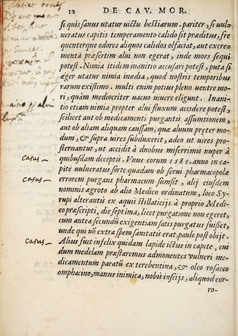 fi quisfamis utatur uiSlu beBiarum. pariter >Jiuuls. neratus capitis temperamento calido fit praditus,fre quenterque odores aliquos calidos olfaciat, aut cxcre= menta prafirtim alui non egerat , inde mors j,equi potefl. Nimia itidem inanitio accufartpotef ,puta fi ager utatur nimia in a dia , quod noflris temporibus rarumexiflimo. multi enim potius pleno uentr e mo¬ ri , quam mediocriter uacuo muere eligunt. Inani¬ tio etiam nimia propter alui fluxum accidere potefl y fiilicet aut ob medicamenti purgantis ajfumtionem , aut ob aliam aliquam cauffam, qua aluum pre ter mo~ dum ,&Jupra uiresfubduxerit, adeo ut uires pro- flernantur ,ut accidit d duobus mi fer rimis nuper d qmbufldam deceptis. Vnus eorum / / 8 s. anno in ca¬ pite uulneratus jdrte quadam ob flerui pharmacopola errorem purgans pharmacum flmflt, alii eiufdem nominis agroto ab alio Medico ordinatum , loco Sy- rupi alterantis ex aquis BiUaticijs d proprio Medi-- coprafliipti} diefiptima, licetpurgatione non ederet, cum, ante a ficundu exigentiamfatispurgatus fuifiet, qrnaam lapide ictus in capite .dum medelam proflaremus admouentes vulneri n dicamentum paratu exterebentina.^ oleo roCa omphacmo,manus inimica, nobis infla js, aliquod mc~ rctCGO cor-