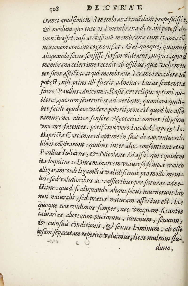 eram auulfbnem ammbrandtimeddmpropojuiffet^ & modum quo tuto os a membrana detrahipoti.fi cie- monflraffet,m/iarBijfma membrana cum craneo. co¬ nexionem omnino cognouifet. Gal.quoque3 quamudt aliquandoJecmfenfifje forfan Videaturymquit3 quod membrana celerrime recedit ab offbus3qua rvebemen ter Jimt ajjhcla. atqui membrana a craneo recedere m potefl 3 niji prius illi fuerit adnexa. huius fententm fuere ''BmUtusAumemuRafts,&>. reliqui optimi aud Boves3quorum'/enteritim aci verbum3 quoniam quili¬ betfacile apud eos videre poterit3non e fi quod hic affe. ramus , nec aliter Jenfere Neoterici omnes idipfum Vno ore fatentes. potifimu vero lacok Carp. & Io. B apti fla C arcanus td optime in fuis de cap. Vulnenb. libris mofharunt: quibus inter alios confniiunt etia Paullus 1uliarus 3 & Nicolaus Majfa. qm equidem ita loquitur i Buram matrcm vniuerfo femper craneo alligatam vidi Itgameiis validi/simis pro modo mem~> n, fedvdidioribus ac craffi'oribusper futuras adm- itur. quo /aliquando aliquifec/ts inuenerunt kitt non mtttralu ,/idprxttr mturam uffocluteB-. hoc fZl- mS?Vm^rn fiunm ZddX cm^mU >hominum ; 4b offe ffmfammnpnrc Vdmmm. luet multum jk amm^