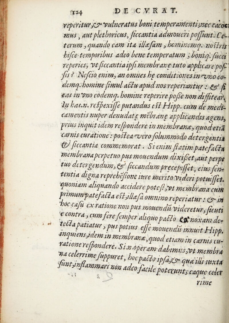 'J-H DE C V R A T. >nec cacat,\ 'ofiunt. Ce- ema. no i ■mus} aut plethmcus, ficcantia terum, quando eam ita illafam , hifie temporibus adeo bene temperatum ,. T.„ referies, vtficcantia ipfimembrari e tuto applicare pofi fis ? Nefiio enim, an omnes he conditiones m nano eo- demq.homme fimul a6iu apud nos referiantur& fi eas in Vno eodemq. homine referire pofie non diffitear. 'Ip hat.n. rcfpexijjeputandus eftHipp. cum de medi¬ camentis nuper denudatg mebrang applicandis a » ens, fr.tus inquit idem re [pondere in membrana, quodetiS, carnis curatione iposiea nsero fiolummodo detergentia & ficcantia commemorat. Si enim fiatimpatefiaCh astsf / . — J - * 7 • • ^ iixipet ,aut perpe r . * * a '  ’ t/ L'VrLf& tuo detergendum, & ficcandumprecepiffiet, eiusfim tenti a digna reprehefionc itire mento Videri potui(fet. quoniam aliquando accidere pote fi,vt membrana cum primum patefit Cia eH,illafia omnino referiatur • * -hoc cafiu ex ratione non pus monenda Videretur, ficati inatat*atfr 3 ?US ^0tfS €$e mouendd innuit Hipb, , JPon ere- StM operAm-dalimis&tmemhtt