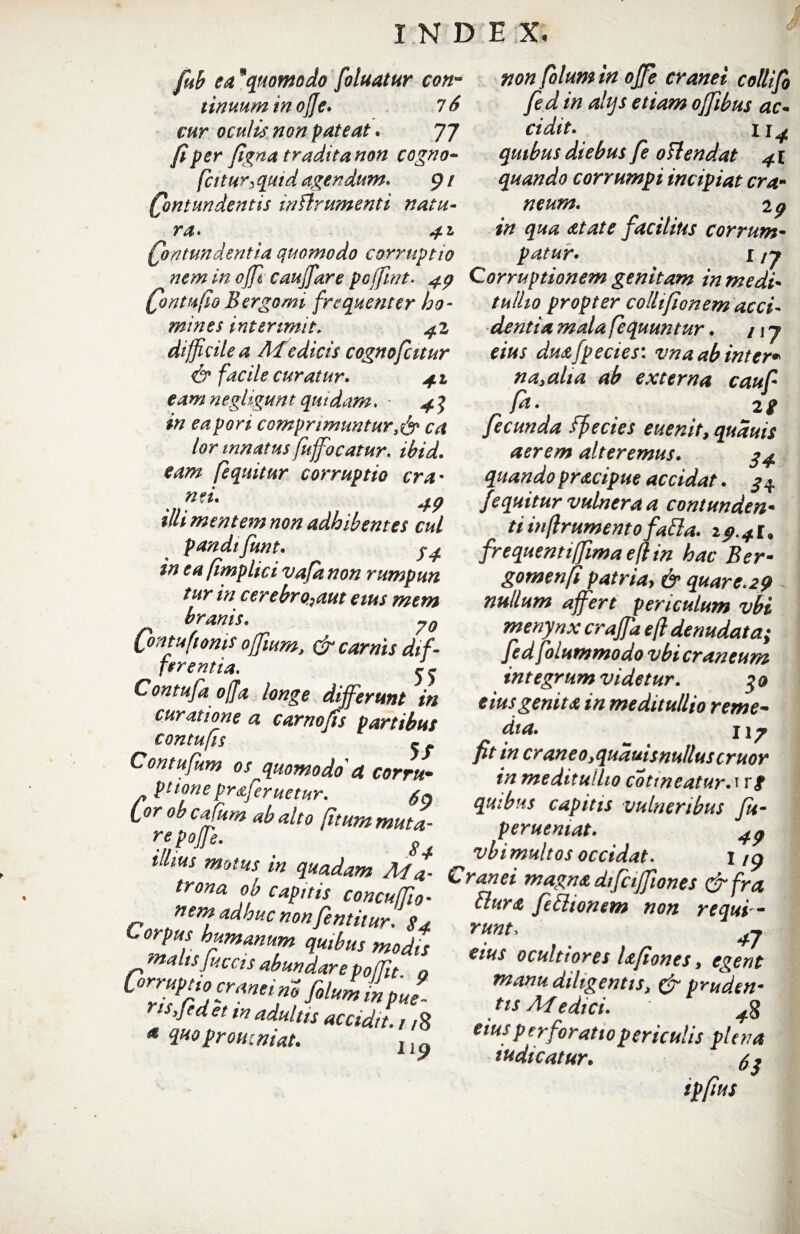 fib ea9quomodo foluatur con- tinuuminojje. 16 cur oculis non pateat. 77 fi per figna tradita non cogno- fciturs quid agendum. 9 / Qmtundentis inflnumenti natu¬ ra. £on tundent ia quomodo corruptio non folumin ojfe cranei collifo fed in ahjs etiam ojfibus ac¬ cidit. 1 quibus diebus fe ottendat 41 quando corrumpi incipiat era* neum. 2^ facilius corrum¬ patur» 1 /7 nem in ojfl caujfare poffint* 4p Corruptionem genitam in medi (fontufio Bergomi frequenter bo- /^//20 propter colli fio nem acci mines interimit. ^2 difficile a AIedicis cognofcitur & facile curatur. 41 eam negligunt quidam. - 4 J in eapori comprimunturca lor innatus fuffocatur. ibid. eam fequitur corruptio cra¬ nei. illi mentem non adhibentes cui pandifunt. in ea fimplici vafa non rumpun tur in cerebrosam eius mem branis. Qmtuftonis offium, & carnis dif- ferentia. j j Con tufa offa longe differunt in curatione a carnofis partibus contufis - Contufum os quomodo' a corru* p ttone pr&feruetur. lorobcafum ab alto (itum muta- re p offe. illius mo 84 dentia mala fequuntur. / \j eius duafpecies: vna ab inter* nayalia ab externa cauf fa. 2 g fecunda ffecics euenit, quduis aerem alteremus. 24 quando pracipue accidat. 34 fequitur vulnera a contunden¬ ti inftrumentofatta. 19.41. frequenti (fima efltn hac Ber- gomenft patria, & quare.29 nullum affert periculum vbi menynx craffa efl denudata; fed folummodo vbi craneum integrum videtur. go eius genita in meditullio reme- dia. j\p fit in cr aneo yquauis nullus eruor in meditullio cotineatur. i rf quibus capitis vulneribus fu- perueniat. 4p vbi multos occidat. i /p trona 'Z ZapilifcTncuftT ”r$* d^Ct^l0nes &fra -jl... r „ ncu/Jio■ ftura ftlionem non requi - nem adhuc non fentitur. 84 Corpus humanum quibus modis malisfuccis abundarep0fRt 0 Corruptioc■raneimfilaliipj, rts.Jedet in adultis accidit., ,8 4 %H0proveniat. ll^ runt, 17 eius ocultiores lafiones > egent manu diligentis> & pruden¬ tis AI edici. 4 eius perforatio periculis plena iudicatur• $ j tpfius
