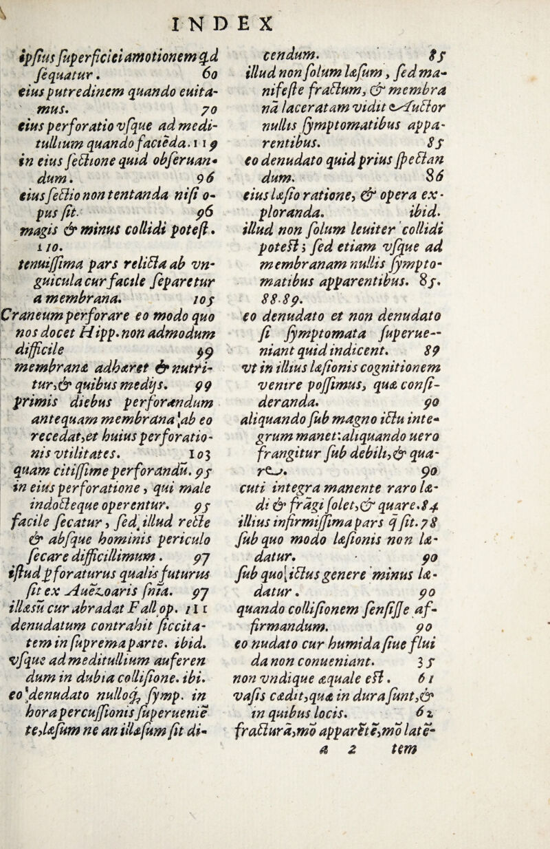 ipftus fuperficiei amotionem %d fiquatur. 60 eiusputredinem quando euita- ' mus. 70 eius perforatio vfque ad medi¬ tullium quando facie da* 11 p in eius feffione quid obferuan* dum. 9 6 eius[effio non tentanda nifi 0- pus fit. p6 magis & minus collidi poteft. i 10. tenuiffima pars reliffa ab vn- guicula cur facile [eparetur a membrana. ioj Craneum perforare eo modo quo nos docet Hipp. non admodum difficile membrana adbaret & nutri¬ turi quibus medijs. 99 primis diebus perforandum antequam membrana \ab eo recedat,et huius perforatio¬ nis vtilitat es. 103 quam citiffimeperforandu. pf in eius perforatione, qui male indo ff eque operentur. pj facile /icatur , fed4 illud reffe & abfque hominis periculo fecare difficillimum. p~j ifludp foraturus qualis futurus fit ex Aueboaris fma. pj illasu cur abradat Falipp. tli denudatum contrahit ficcita- tem in fupremaparte. tbid. vfque ad meditullium aufer en dum in dubia collifione• ibi. e o]de nudato nullo % fymp. in hora percuffionis fuperuenie tedafiim ne an illafum [it di- cendum. ff illud non fohtm lafum, fed ma- nifefle fraffum, & membra nd laceratam vidit t^fuffor nullis Symptomatibus appa¬ rentibus. Sf eo denudato quid prius fpeffan dum. 86 eiusUfio ratione, & opera ex¬ ploranda. ibid. illud non folum leniter collidi poteft > fed etiam vfque ad membranam nullis fympto- matibus apparentibus. 8/. 8 8‘8 p. eo denudato et non denudato fi fympto mata fuperue— niant quid indicent. 89 vt in illius Ufionis cognitionem venire pojfimus, qua confi- deranda. po aliquando fub magno iffu inte- grum manev.ahquando uero frangitur fub debili,& qua- 90 cuti integra manente rarola- dt & fragi folet,&quare.84 illius infirmijfima pars q fit. 7 8 fub quo modo Ufionis non /<e- datur• po fub quo\iffusgenere minus U- datur. po quando collifionem fenfiffe af¬ firmandum. po eo nudato cur humidafiue flui da non conueniant. 3 / non vndique aquale eft. 6 t vafis cadit,qua in dura funt>& in quibus locis. 6 z fraffura,mo apparat e,mo late- a % tem